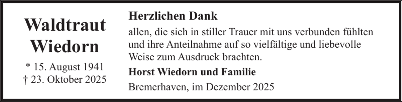 <p>Waldtraut<br />Wiedorn<br />* 15. August 1941<br />† 23. Oktober 2025</p><p>Herzlichen Dank<br />allen, die sich in stiller Trauer mit uns verbunden fühlten<br />und ihre Anteilnahme auf so vielfältige und liebevolle<br />Weise zum Ausdruck brachten.<br />Horst Wiedorn und Familie<br />Bremerhaven, im Dezember 2025</p>