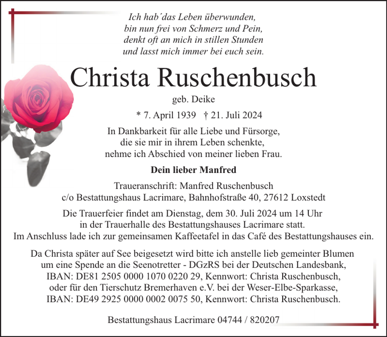 <p>Ich hab´das Leben überwunden,<br />bin nun frei von Schmerz und Pein,<br />denkt oft an mich in stillen Stunden<br />und lasst mich immer bei euch sein.</p><p>Christa Ruschenbusch<br />geb. Deike</p><p>* 7. April 1939 † 21. Juli 2024<br />In Dankbarkeit für alle Liebe und Fürsorge,<br />die sie mir in ihrem Leben schenkte,<br />nehme ich Abschied von meiner lieben Frau.<br />Dein lieber Manfred<br />Traueranschrift: Manfred Ruschenbusch<br />c/o Bestattungshaus Lacrimare, Bahnhofstraße 40, 27612 Loxstedt<br />Die Trauerfeier findet am Dienstag, dem 30. Juli 2024 um 14 Uhr<br />in der Trauerhalle des Bestattungshauses Lacrimare statt.<br />Im Anschluss lade ich zur gemeinsamen Kaffeetafel in das Café des Bestattungshauses ein.<br />Da Christa später auf See beigesetzt wird bitte ich anstelle lieb gemeinter Blumen<br />um eine Spende an die Seenotretter - DGzRS bei der Deutschen Landesbank,<br />IBAN: DE81 2505 0000 107220 29, Kennwort: Christa Ruschenbusch,<br />oder für den Tierschutz Bremerhaven e.V. bei der Weser-Elbe-Sparkasse,<br />IBAN: DE49 2925 02 0070, Kennwort: Christa Ruschenbusch.<br />Bestattungshaus Lacrimare 04744 / 820207</p>