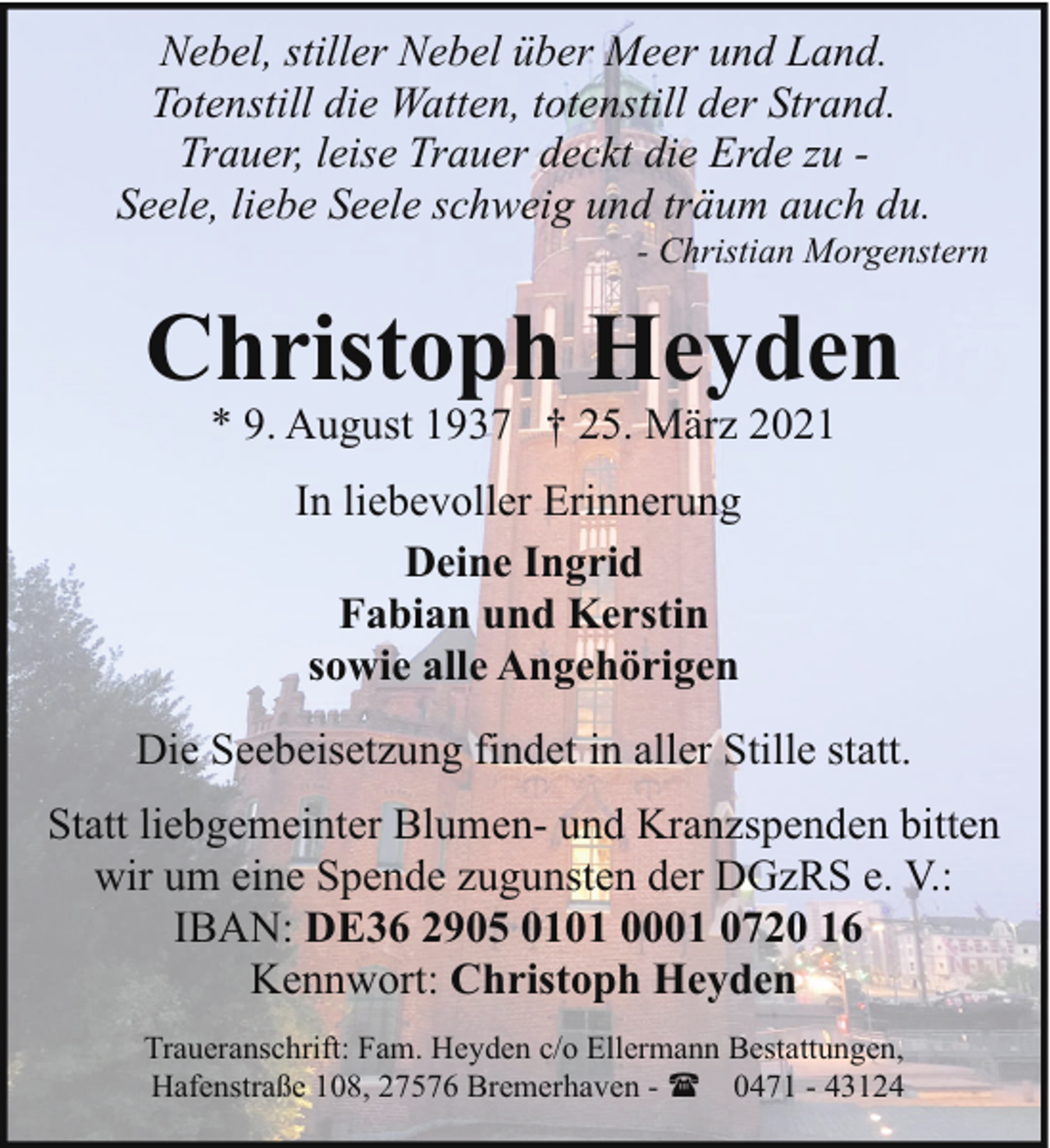 <p>Nebel, stiller Nebel über Meer und Land.<br />Totenstill die Watten, totenstill der Strand.<br />Trauer, leise Trauer deckt die Erde zu Seele, liebe Seele schweig und träum auch du.</p><p>- Christian Morgenstern</p><p>Christoph Heyden<br />* 9. August 1937 † 25. März 2021<br />In liebevoller Erinnerung<br />Deine Ingrid<br />Fabian und Kerstin<br />sowie alle Angehörigen<br />Die Seebeisetzung findet in aller Stille statt.<br />Statt liebgemeinter Blumen- und Kranzspenden bitten<br />wir um eine Spende zugunsten der DGzRS e. V.:<br />IBAN: DE36 2905 0101 0001 0720 16<br />Kennwort: Christoph Heyden<br />Traueranschrift: Fam. Heyden c/o Ellermann Bestattungen,<br />Hafenstraße 108, 27576 Bremerhaven - ( 0471 - 43124</p>
