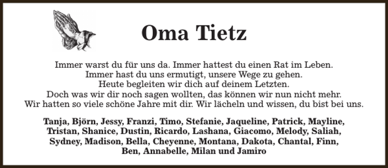 <p>Oma Tietz<br />Immer warst du für uns da. Immer hattest du einen Rat im Leben.<br />Immer hast du uns ermutigt, unsere Wege zu gehen.<br />Heute begleiten wir dich auf deinem Letzten.<br />Doch was wir dir noch sagen wollten, das können wir nun nicht mehr.<br />Wir hatten so viele schöne Jahre mit dir. Wir lächeln und wissen, du bist bei uns.<br />Tanja, Björn, Jessy, Franzi, Timo, Stefanie, Jaqueline, Patrick, Mayline,<br />Tristan, Shanice, Dustin, Ricardo, Lashana, Giacomo, Melody, Saliah,<br />Sydney, Madison, Bella, Cheyenne, Montana, Dakota, Chantal, Finn,<br />Ben, Annabelle, Milan und Jamiro</p>