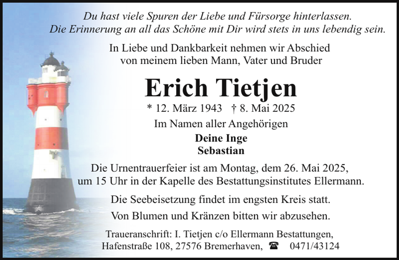 <p>Du hast viele Spuren der Liebe und Fürsorge hinterlassen.<br />Die Erinnerung an all das Schöne mit Dir wird stets in uns lebendig sein.<br />In Liebe und Dankbarkeit nehmen wir Abschied<br />von meinem lieben Mann, Vater und Bruder</p><p>Erich Tietjen<br />* 12. März 1943 † 8. Mai 2025<br />Im Namen aller Angehörigen<br />Deine Inge<br />Sebastian</p><p>Die Urnentrauerfeier ist am Montag, dem 26. Mai 2025,<br />um 15 Uhr in der Kapelle des Bestattungsinstitutes Ellermann.<br />Die Seebeisetzung findet im engsten Kreis statt.<br />Von Blumen und Kränzen bitten wir abzusehen.<br />Traueranschrift: I. Tietjen c/o Ellermann Bestattungen,<br />Hafenstraße 108, 27576 Bremerhaven, ( 0471/43124</p>