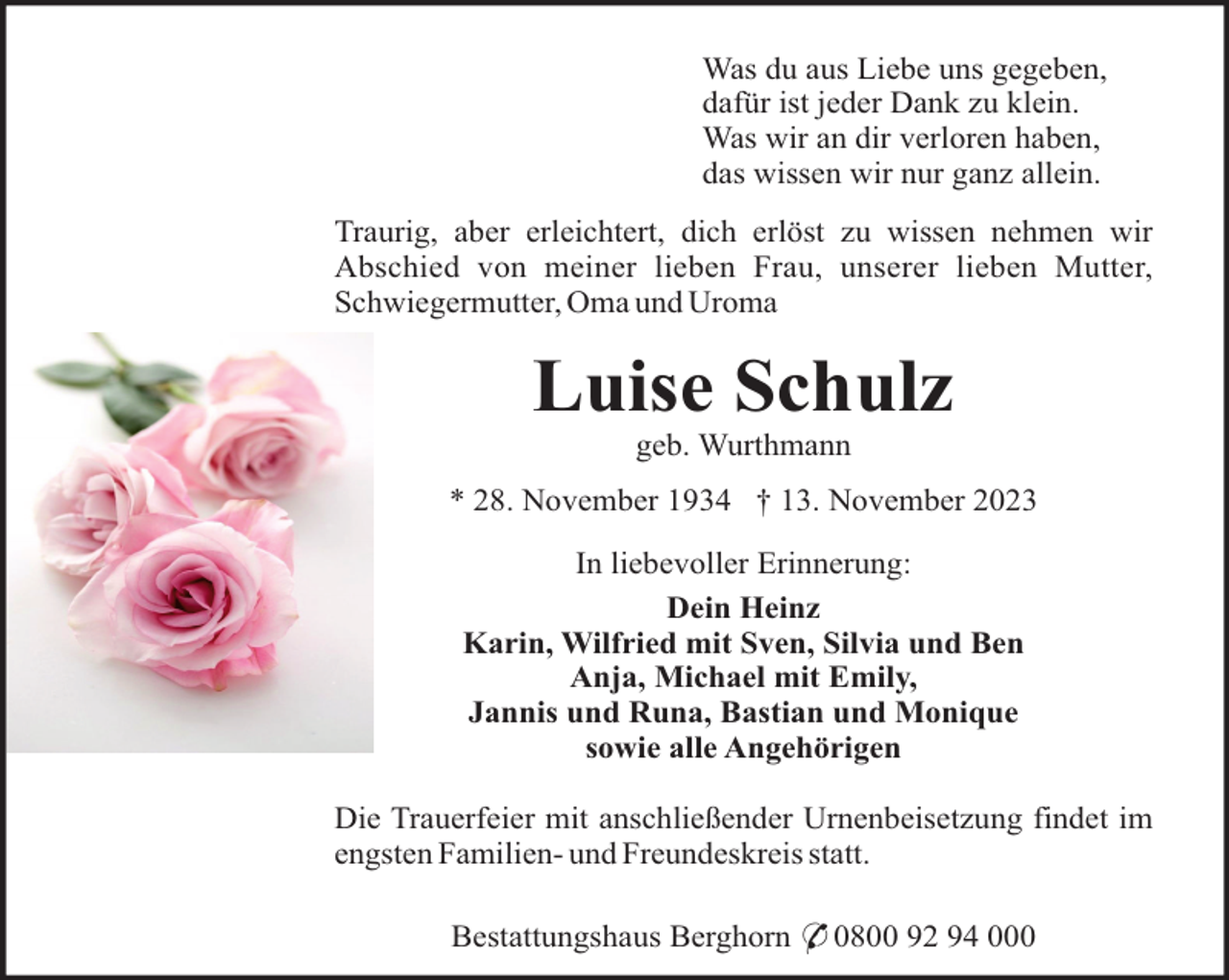 <p>Was du aus Liebe uns gegeben,<br />dafür ist jeder Dank zu klein.<br />Was wir an dir verloren haben,<br />das wissen wir nur ganz allein.<br />Traurig, aber erleichtert, dich erlöst zu wissen nehmen wir<br />Abschied von meiner lieben Frau, unserer lieben Mutter,<br />Schwiegermutter, Oma und Uroma</p><p>Luise Schulz<br />geb. Wurthmann<br />* 28. November 1934 † 13. November 2023<br />In liebevoller Erinnerung:<br />Dein Heinz<br />Karin, Wilfried mit Sven, Silvia und Ben<br />Anja, Michael mit Emily,<br />Jannis und Runa, Bastian und Monique<br />sowie alle Angehörigen<br />Die Trauerfeier mit anschließender Urnenbeisetzung findet im<br />engsten Familien- und Freundeskreis statt.<br />Bestattungshaus Berghorn * 0800 92 94 000</p>