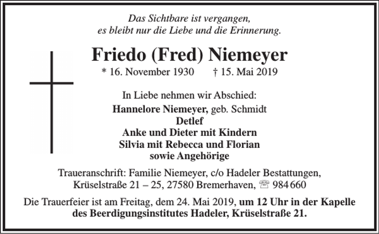 <p>Das Sichtbare ist vergangen,<br />es bleibt nur die Liebe und die Erinnerung.</p><p>Friedo (Fred) Niemeyer<br />* 16. November 1930</p><p>† 15. Mai 2019</p><p>In Liebe nehmen wir Abschied:<br />Hannelore Niemeyer, geb. Schmidt<br />Detlef<br />Anke und Dieter mit Kindern<br />Silvia mit Rebecca und Florian<br />sowie Angehörige<br />Traueranschrift: Familie Niemeyer, c/o Hadeler Bestattungen,<br />Krüselstraße 21 – 25, 27580 Bremerhaven,  984 660<br />Die Trauerfeier ist am Freitag, dem 24. Mai 2019, um 12 Uhr in der Kapelle<br />des Beerdigungsinstitutes Hadeler, Krüselstraße 21.</p>