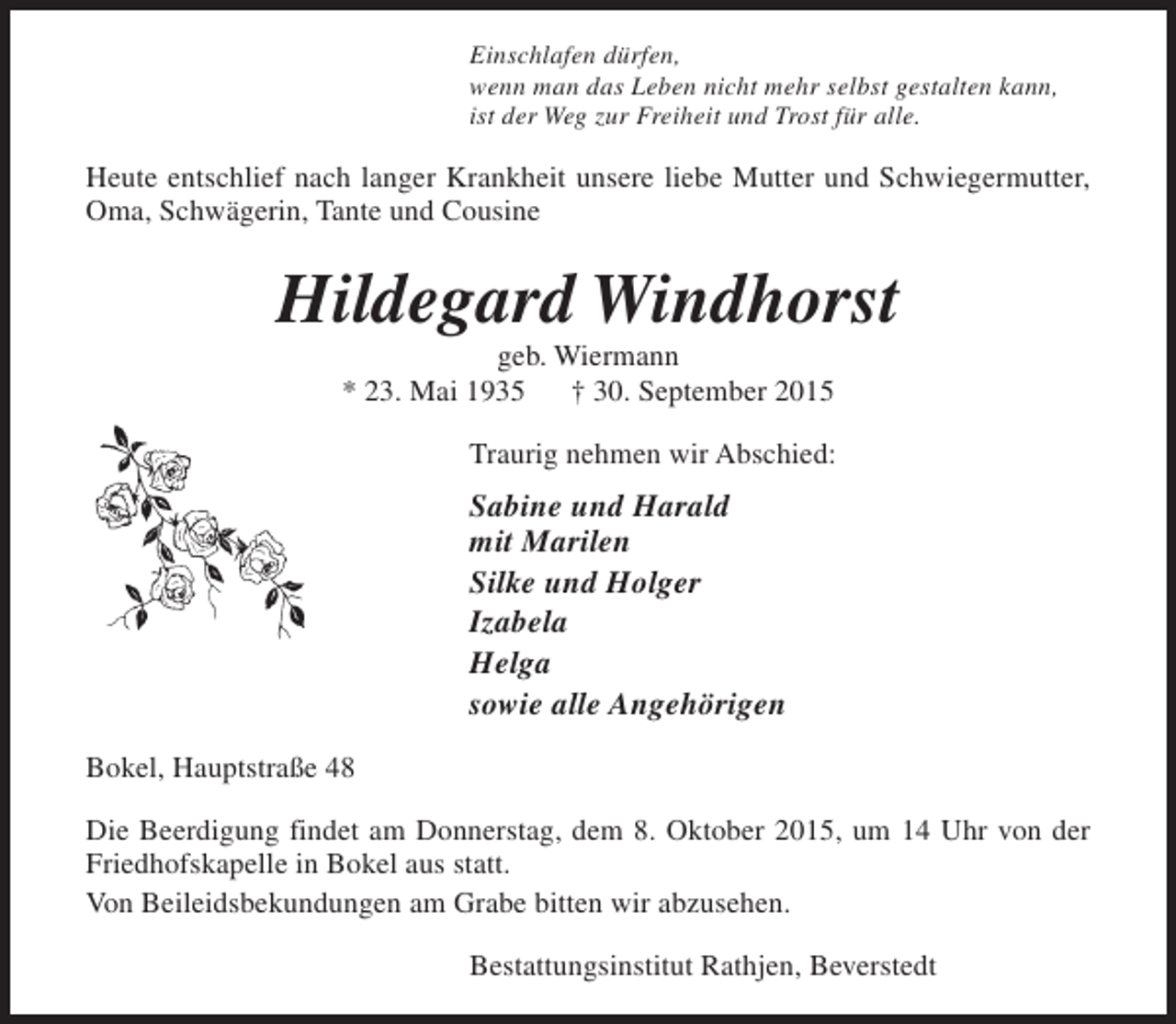 <p>Einschlafen dürfen,<br />wenn man das Leben nicht mehr selbst gestalten kann,<br />ist der Weg zur Freiheit und Trost für alle.</p><p>Heute entschlief nach langer Krankheit unsere liebe Mutter und Schwiegermutter,<br />Oma, Schwägerin, Tante und Cousine</p><p>Hildegard Windhorst<br />geb. Wiermann<br />* 23. Mai 1935<br />† 30. September 2015</p><p>Traurig nehmen wir Abschied:</p><p>Sabine und Harald<br />mit Marilen<br />Silke und Holger<br />Izabela<br />Helga<br />sowie alle Angehörigen<br />Bokel, Hauptstraße 48<br />Die Beerdigung findet am Donnerstag, dem 8. Oktober 2015, um 14 Uhr von der<br />Friedhofskapelle in Bokel aus statt.<br />Von Beileidsbekundungen am Grabe bitten wir abzusehen.<br />Bestattungsinstitut Rathjen, Beverstedt</p>