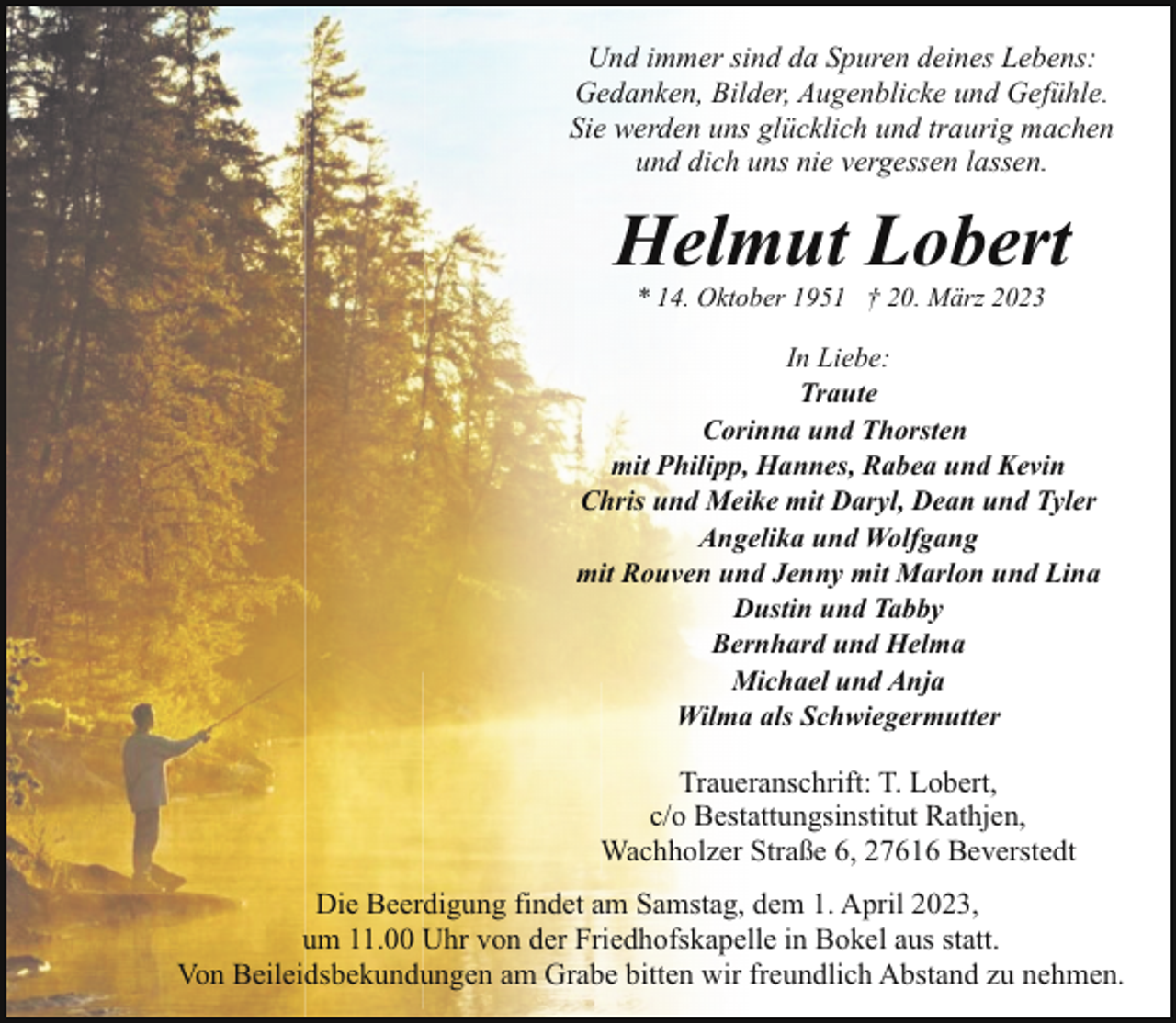 <p>Und immer sind da Spuren deines Lebens:<br />Gedanken, Bilder, Augenblicke und Gefühle.<br />Sie werden uns glücklich und traurig machen<br />und dich uns nie vergessen lassen.</p><p>Helmut Lobert<br />* 14. Oktober 1951 † 20. März 2023</p><p>In Liebe:<br />Traute<br />Corinna und Thorsten<br />mit Philipp, Hannes, Rabea und Kevin<br />Chris und Meike mit Daryl, Dean und Tyler<br />Angelika und Wolfgang<br />mit Rouven und Jenny mit Marlon und Lina<br />Dustin und Tabby<br />Bernhard und Helma<br />Michael und Anja<br />Wilma als Schwiegermutter</p><p>Traueranschrift: T. Lobert,<br />c/o Bestattungsinstitut Rathjen,<br />Wachholzer Straße 6, 27616 Beverstedt<br />Die Beerdigung findet am Samstag, dem 1. April 2023,<br />um 11.00 Uhr von der Friedhofskapelle in Bokel aus statt.<br />Von Beileidsbekundungen am Grabe bitten wir freundlich Abstand zu nehmen.</p>