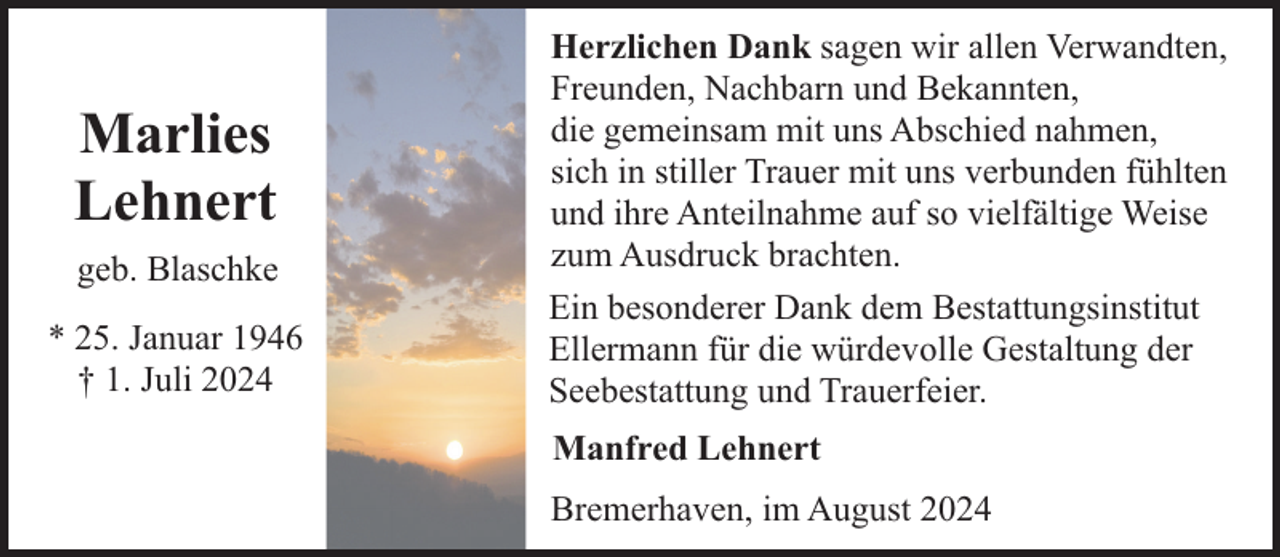 <p>Marlies<br />Lehnert<br />geb. Blaschke<br />* 25. Januar 1946<br />† 1. Juli 2024</p><p>Herzlichen Dank sagen wir allen Verwandten,<br />Freunden, Nachbarn und Bekannten,<br />die gemeinsam mit uns Abschied nahmen,<br />sich in stiller Trauer mit uns verbunden fühlten<br />und ihre Anteilnahme auf so vielfältige Weise<br />zum Ausdruck brachten.<br />Ein besonderer Dank dem Bestattungsinstitut<br />Ellermann für die würdevolle Gestaltung der<br />Seebestattung und Trauerfeier.<br />Manfred Lehnert<br />Bremerhaven, im August 2024</p>
