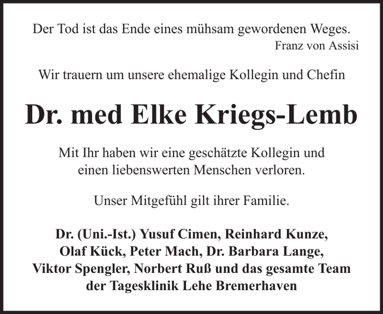 <p>Der Tod ist das Ende eines mühsam gewordenen Weges.<br />Franz von Assisi</p><p>Wir trauern um unsere ehemalige Kollegin und Chefin</p><p>Dr. med Elke Kriegs-Lemb<br />Mit Ihr haben wir eine geschätzte Kollegin und<br />einen liebenswerten Menschen verloren.<br />Unser Mitgefühl gilt ihrer Familie.<br />Dr. (Uni.-Ist.) Yusuf Cimen, Reinhard Kunze,<br />Olaf Kück, Peter Mach, Dr. Barbara Lange,<br />Viktor Spengler, Norbert Ruß und das gesamte Team<br />der Tagesklinik Lehe Bremerhaven</p>