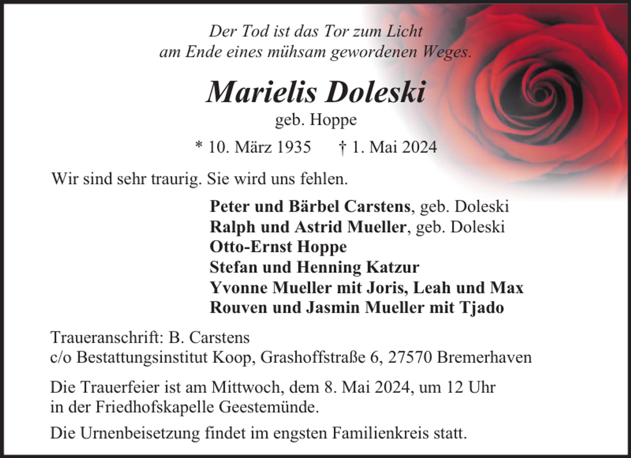 <p>Der Tod ist das Tor zum Licht<br />am Ende eines mühsam gewordenen Weges.</p><p>Marielis Doleski<br />geb. Hoppe</p><p>* 10. März 1935</p><p>† 1. Mai 2024</p><p>Wir sind sehr traurig. Sie wird uns fehlen.<br />Peter und Bärbel Carstens, geb. Doleski<br />Ralph und Astrid Mueller, geb. Doleski<br />Otto-Ernst Hoppe<br />Stefan und Henning Katzur<br />Yvonne Mueller mit Joris, Leah und Max<br />Rouven und Jasmin Mueller mit Tjado<br />Traueranschrift: B. Carstens<br />c/o Bestattungsinstitut Koop, Grashoffstraße 6, 27570 Bremerhaven<br />Die Trauerfeier ist am Mittwoch, dem 8. Mai 2024, um 12 Uhr<br />in der Friedhofskapelle Geestemünde.<br />Die Urnenbeisetzung findet im engsten Familienkreis statt.</p>