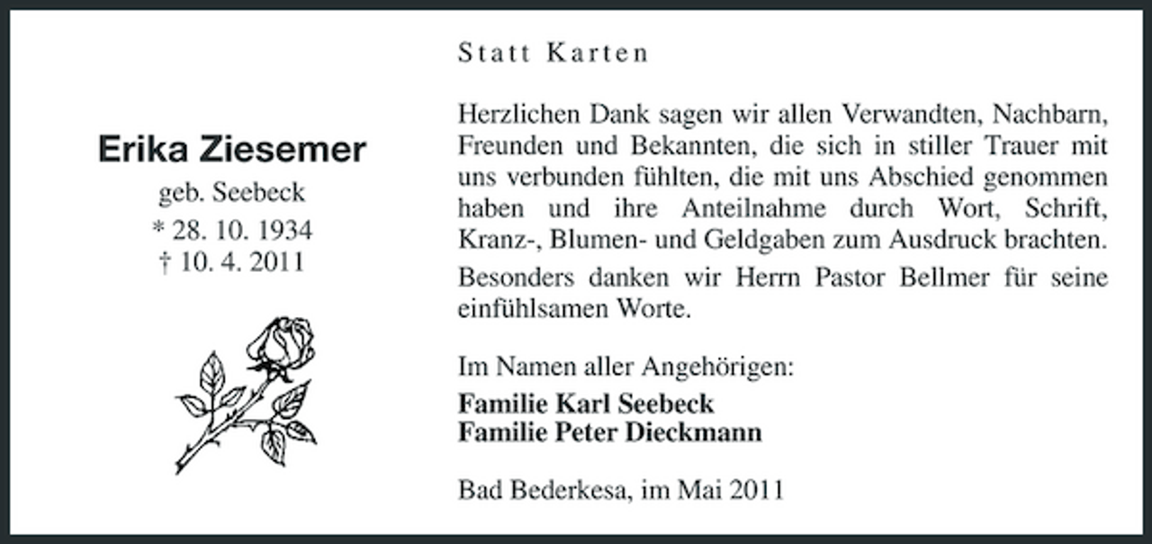 <p>Statt Karten</p><p>Erika Ziesemer<br />geb. Seebeck * 28. 10. 1934 † 10. 4. 2011</p><p>Herzlichen Dank sagen wir allen Verwandten, Nachbarn, Freunden und Bekannten, die sich in stiller Trauer mit uns verbunden fühlten, die mit uns Abschied genommen haben und ihre Anteilnahme durch Wort, Schrift, Kranz-, Blumen- und Geldgaben zum Ausdruck brachten. Besonders danken wir Herrn Pastor Bellmer für seine einfühlsamen Worte. Im Namen aller Angehörigen: Familie Karl Seebeck Familie Peter Dieckmann Bad Bederkesa, im Mai 2011</p>
