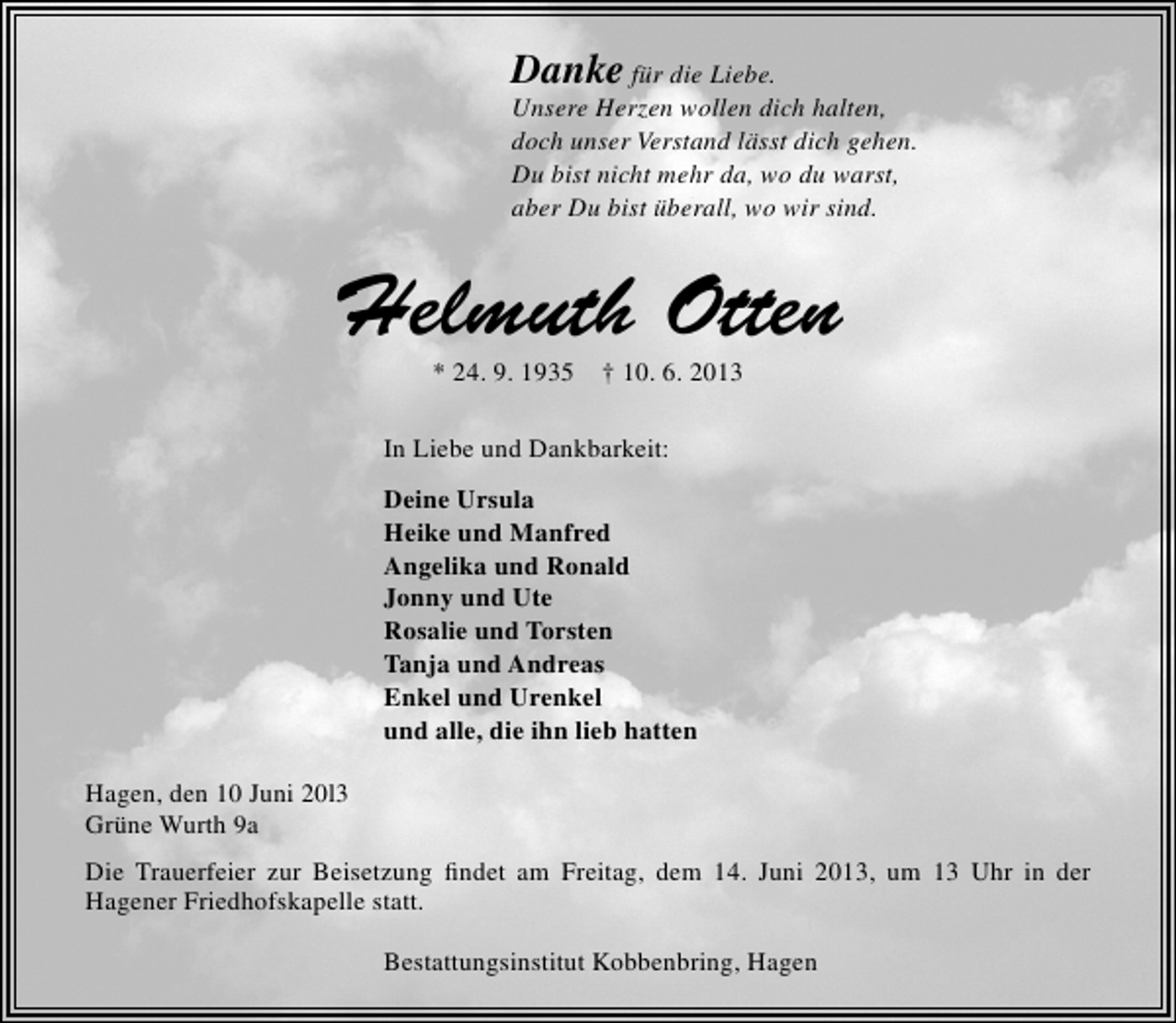 <p>Danke für die Liebe.</p>
<p>Unsere Herzen wollen dich halten,<br />doch unser Verstand lässt dich gehen.<br />Du bist nicht mehr da, wo du warst,<br />aber Du bist überall, wo wir sind.</p>
<p>Helmuth Otten<br />* 24. 9. 1935</p>
<p>† 10. 6. 2013</p>
<p>In Liebe und Dankbarkeit:<br />Deine Ursula<br />Heike und Manfred<br />Angelika und Ronald<br />Jonny und Ute<br />Rosalie und Torsten<br />Tanja und Andreas<br />Enkel und Urenkel<br />und alle, die ihn lieb hatten<br />Hagen, den 10 Juni 20l3<br />Grüne Wurth 9a<br />Die Trauerfeier zur Beisetzung ﬁndet am Freitag, dem 14. Juni 2013, um 13 Uhr in der<br />Hagener Friedhofskapelle statt.<br />Bestattungsinstitut Kobbenbring, Hagen</p>