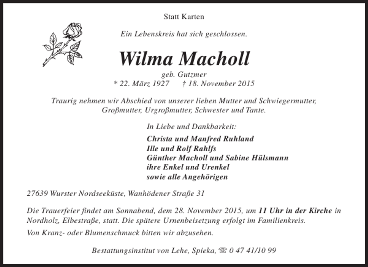 <p>Statt Karten<br />Ein Lebenskreis hat sich geschlossen.</p><p>Wilma Macholl</p><p>geb. Gutzmer<br />* 22. März 1927<br />† 18. November 2015<br />Traurig nehmen wir Abschied von unserer lieben Mutter und Schwiegermutter,<br />Großmutter, Urgroßmutter, Schwester und Tante.<br />In Liebe und Dankbarkeit:<br />Christa und Manfred Ruhland<br />Ille und Rolf Rahlfs<br />Günther Macholl und Sabine Hülsmann<br />ihre Enkel und Urenkel<br />sowie alle Angehörigen<br />27639 Wurster Nordseeküste, Wanhödener Straße 31<br />Die Trauerfeier findet am Sonnabend, dem 28. November 2015, um 11 Uhr in der Kirche in<br />Nordholz, Elbestraße, statt. Die spätere Urnenbeisetzung erfolgt im Familienkreis.<br />Von Kranz- oder Blumenschmuck bitten wir abzusehen.<br />Bestattungsinstitut von Lehe, Spieka, s 0 47 41/10 99</p>