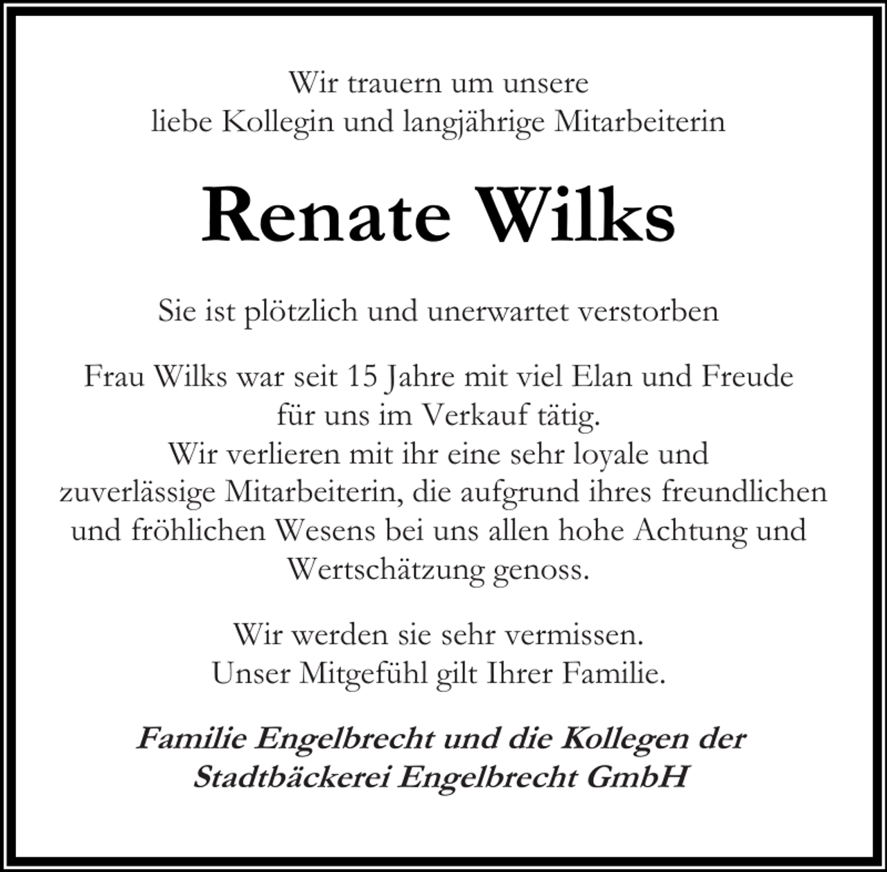 <p>Wir trauern um unsere<br />liebe Kollegin und langjährige Mitarbeiterin</p><p>Renate Wilks<br />Sie ist plötzlich und unerwartet verstorben<br />Frau Wilks war seit 15 Jahre mit viel Elan und Freude<br />für uns im Verkauf tätig.<br />Wir verlieren mit ihr eine sehr loyale und<br />zuverlässige Mitarbeiterin, die aufgrund ihres freundlichen<br />und fröhlichen Wesens bei uns allen hohe Achtung und<br />Wertschätzung genoss.<br />Wir werden sie sehr vermissen.<br />Unser Mitgefühl gilt Ihrer Familie.</p><p>Familie Engelbrecht und die Kollegen der<br />Stadtbäckerei Engelbrecht GmbH</p>