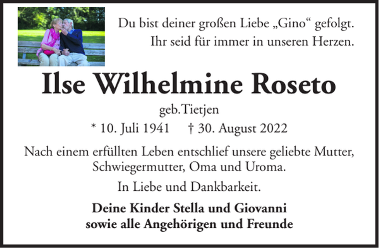 <p>Du bist deiner großen Liebe „Gino“ gefolgt.<br />Ihr seid für immer in unseren Herzen.</p><p>Ilse Wilhelmine Roseto<br />geb.Tietjen<br />* 10. Juli 1941 † 30. August 2022</p><p>Nach einem erfüllten Leben entschlief unsere geliebte Mutter,<br />Schwiegermutter, Oma und Uroma.<br />In Liebe und Dankbarkeit.<br />Deine Kinder Stella und Giovanni<br />sowie alle Angehörigen und Freunde</p>