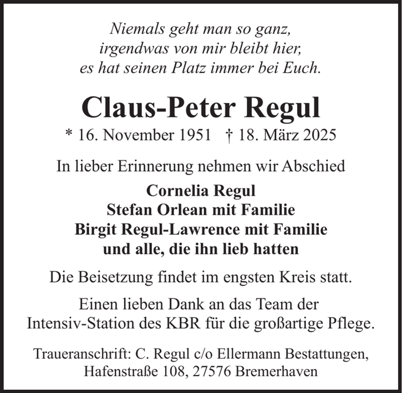 <p>Niemals geht man so ganz,<br />irgendwas von mir bleibt hier,<br />es hat seinen Platz immer bei Euch.</p><p>Claus-Peter Regul</p><p>* 16. November 1951 † 18. März 2025<br />In lieber Erinnerung nehmen wir Abschied<br />Cornelia Regul<br />Stefan Orlean mit Familie<br />Birgit Regul-Lawrence mit Familie<br />und alle, die ihn lieb hatten<br />Die Beisetzung findet im engsten Kreis statt.<br />Einen lieben Dank an das Team der<br />Intensiv-Station des KBR für die großartige Pflege.<br />Traueranschrift: C. Regul c/o Ellermann Bestattungen,<br />Hafenstraße 108, 27576 Bremerhaven</p>