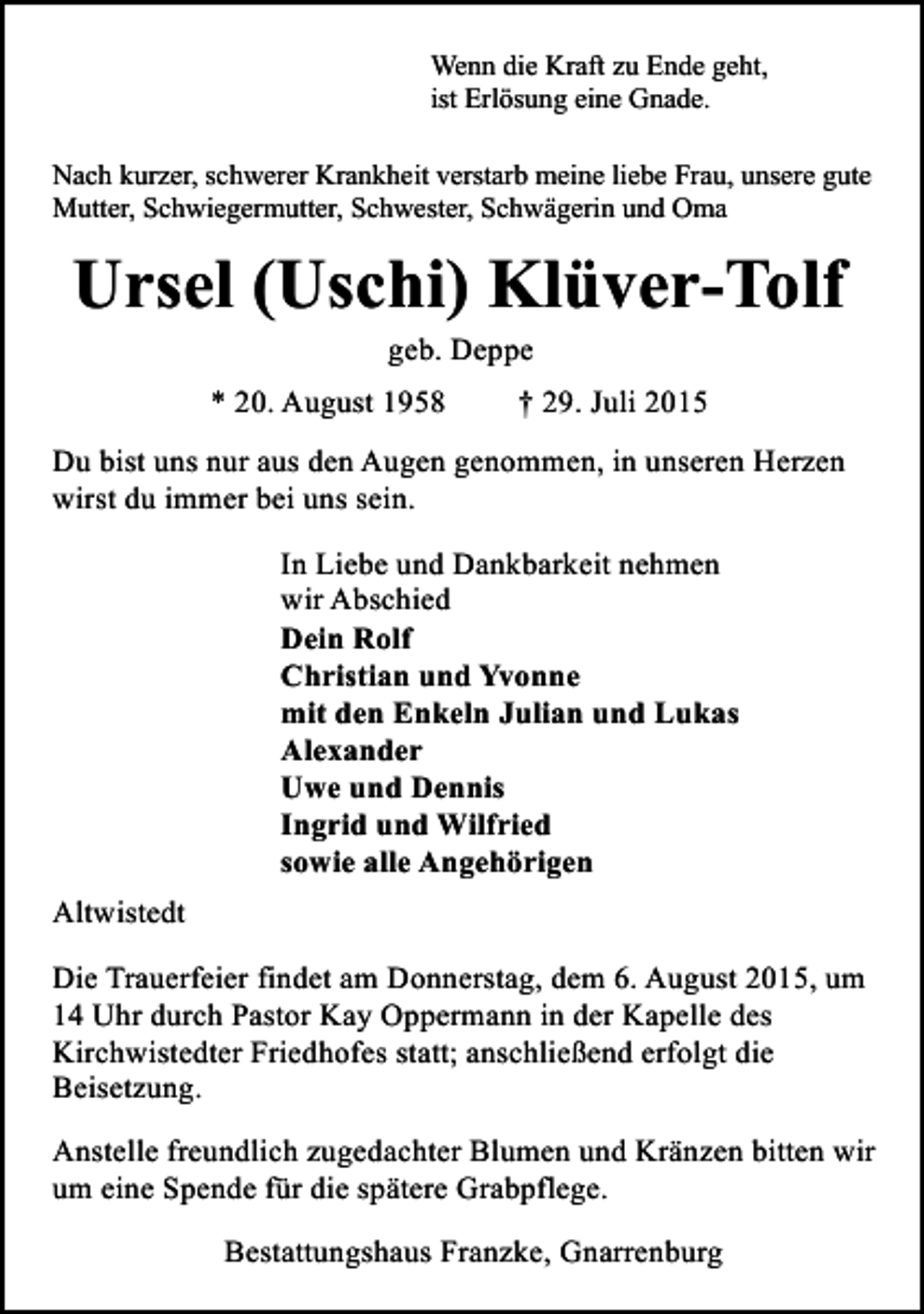 <p>Wenn die Kraft zu Ende geht,<br />ist Erlösung eine Gnade.<br />Nach kurzer, schwerer Krankheit verstarb meine liebe Frau, unsere gute<br />Mutter, Schwiegermutter, Schwester, Schwägerin und Oma</p><p>Ursel (Uschi) Klüver-Tolf<br />geb. Deppe</p><p>* 20. August 1958</p><p>† 29. Juli 2015</p><p>Du bist uns nur aus den Augen genommen, in unseren Herzen<br />wirst du immer bei uns sein.<br />In Liebe und Dankbarkeit nehmen<br />wir Abschied<br />Dein Rolf<br />Christian und Yvonne<br />mit den Enkeln Julian und Lukas<br />Alexander<br />Uwe und Dennis<br />Ingrid und Wilfried<br />sowie alle Angehörigen<br />Altwistedt<br />Die Trauerfeier findet am Donnerstag, dem 6. August 2015, um<br />14 Uhr durch Pastor Kay Oppermann in der Kapelle des<br />Kirchwistedter Friedhofes statt; anschließend erfolgt die<br />Beisetzung.<br />Anstelle freundlich zugedachter Blumen und Kränzen bitten wir<br />um eine Spende für die spätere Grabpflege.<br />Bestattungshaus Franzke, Gnarrenburg</p>