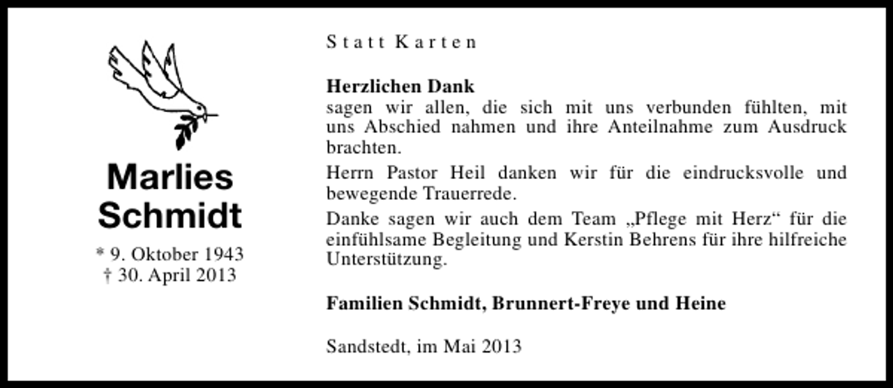 <p>Statt Karten</p><p>Marlies<br />Schmidt<br />* 9. Oktober 1943<br />† 30. April 2013</p><p>Herzlichen Dank<br />sagen wir allen, die sich mit uns verbunden fühlten, mit<br />uns Abschied nahmen und ihre Anteilnahme zum Ausdruck<br />brachten.<br />Herrn Pastor Heil danken wir für die eindrucksvolle und<br />bewegende Trauerrede.<br />Danke sagen wir auch dem Team „Pflege mit Herz“ für die<br />einfühlsame Begleitung und Kerstin Behrens für ihre hilfreiche<br />Unterstützung.<br />Familien Schmidt, Brunnert-Freye und Heine<br />Sandstedt, im Mai 2013</p>