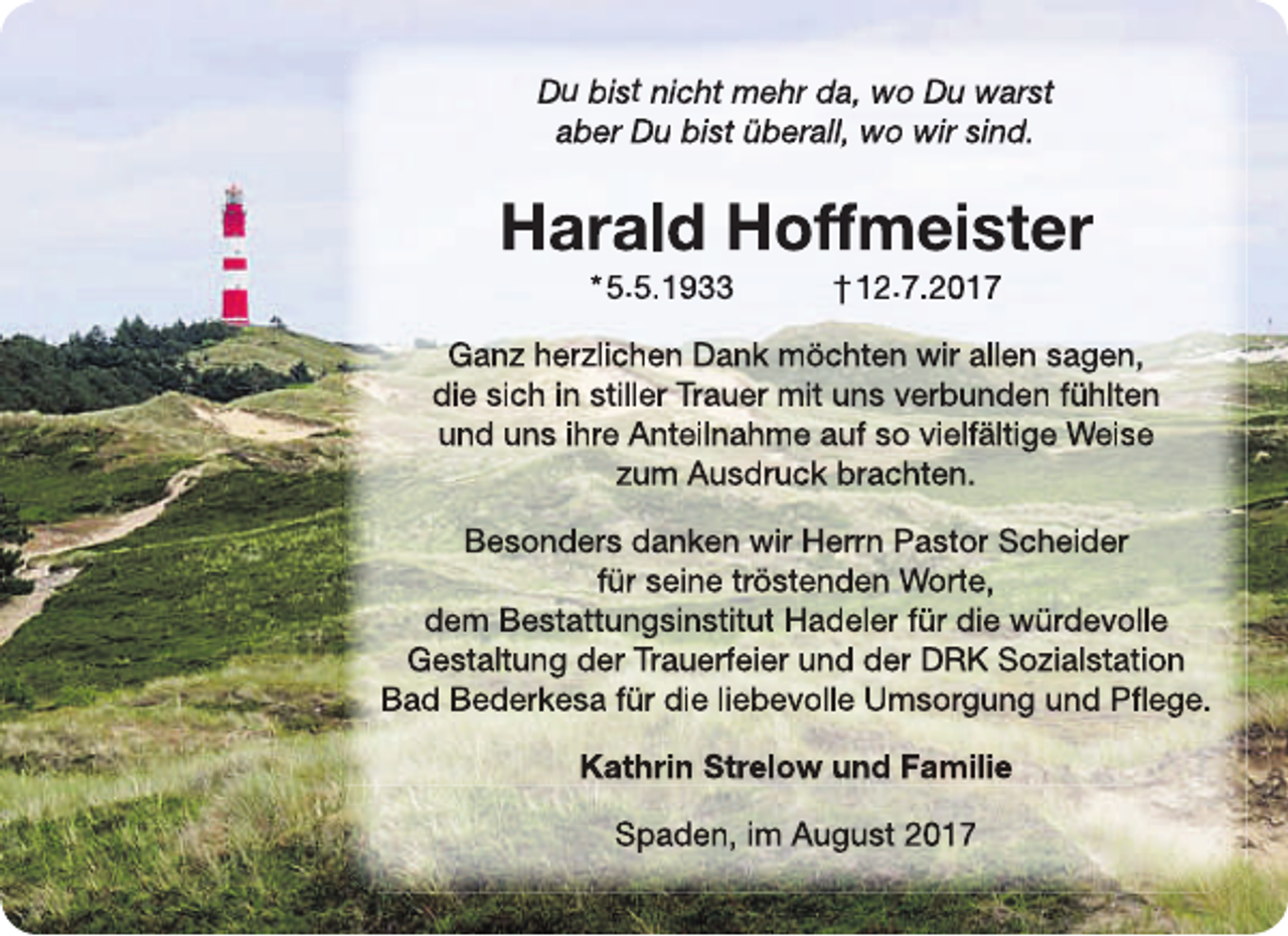<p>Du bist nicht mehr da, wo Du warst<br />aber Du bist überall, wo wir sind.</p><p>Harald Hoff<br />ffmeister<br />f<br />* 5.5.1933</p><p>† 12.7.2017</p><p>Ganz herzlichen Dank möchten wir allen sagen,<br />die sich in stiller Trauer mit uns verbunden fühlte<br />en<br />und uns ihre Anteilnahme auf so vielfältige Weisse<br />zum Ausdruck brachten.<br />Besonders danken wir Herrn Pastor Scheider<br />für seine tröstenden Worte,<br />dem Bestattungsinstitut Hadeler für die würdevo<br />olle<br />Gestaltung der Trauerfeier und der DRK Sozialstattion<br />Bad Bederkesa für die liebevolle Umsorgung und Pfflege.<br />Kathrin Strelow und Familie<br />Spaden, im August 2017</p>