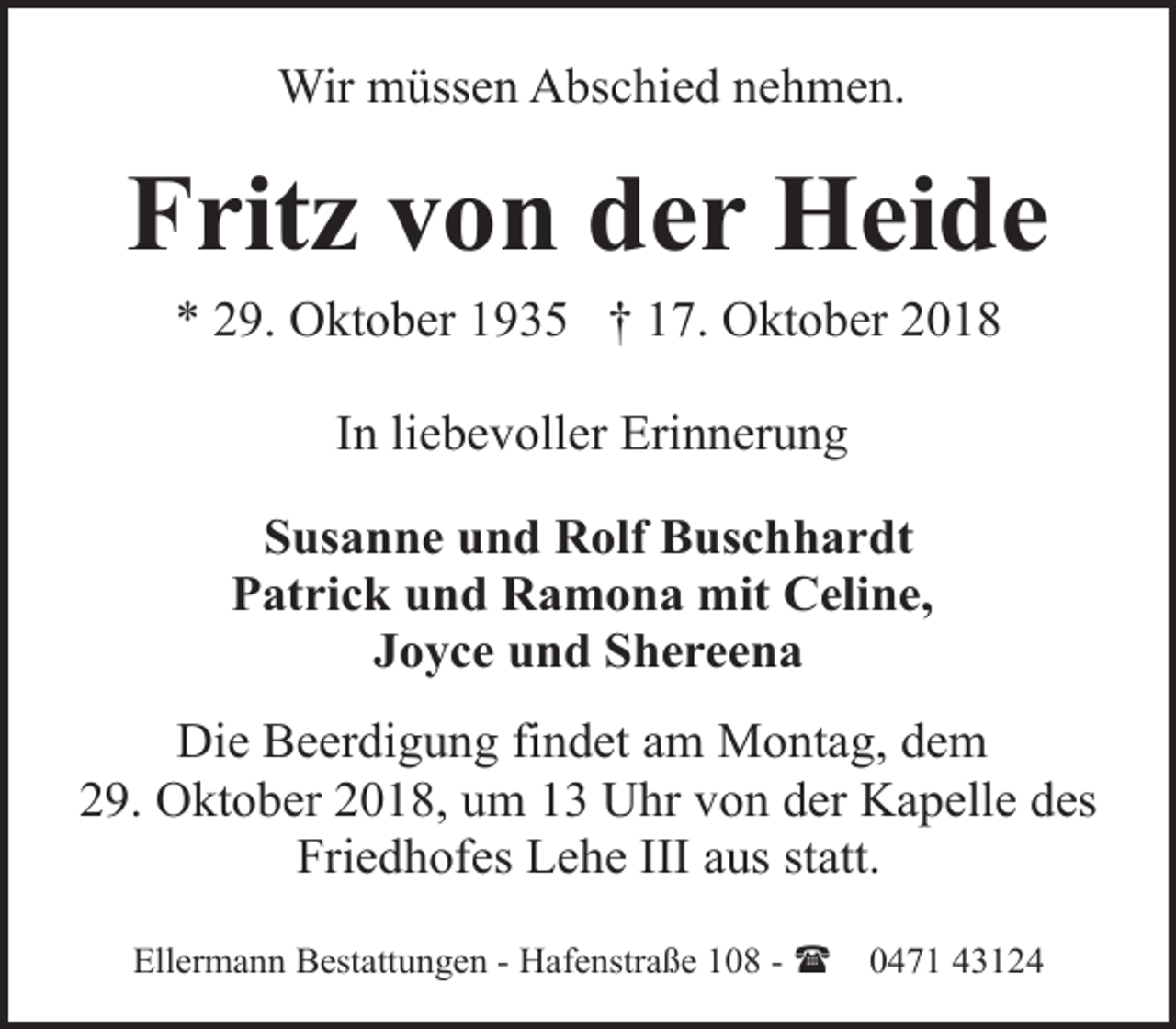 <p>Wir müssen Abschied nehmen.</p><p>Fritz von der Heide<br />* 29. Oktober 1935 † 17. Oktober 2018<br />In liebevoller Erinnerung<br />Susanne und Rolf Buschhardt<br />Patrick und Ramona mit Celine,<br />Joyce und Shereena<br />Die Beerdigung findet am Montag, dem<br />29. Oktober 2018, um 13 Uhr von der Kapelle des<br />Friedhofes Lehe III aus statt.<br />Ellermann Bestattungen - Hafenstraße 108 - (</p><p>0471 43124</p>
