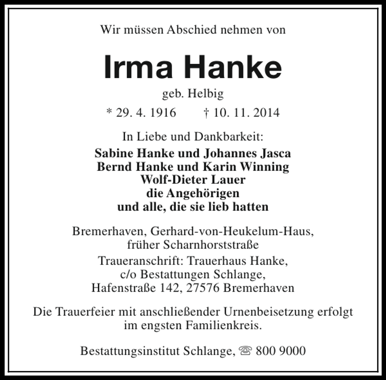 <p>Wir müssen Abschied nehmen von</p><p>Irma Hanke<br />geb. Helbig<br />* 29. 4. 1916<br />† 10. 11. 2014</p><p>In Liebe und Dankbarkeit:<br />Sabine Hanke und Johannes Jasca<br />Bernd Hanke und Karin Winning<br />Wolf-Dieter Lauer<br />die Angehörigen<br />und alle, die sie lieb hatten<br />Bremerhaven, Gerhard-von-Heukelum-Haus,<br />früher Scharnhorststraße<br />Traueranschrift: Trauerhaus Hanke,<br />c/o Bestattungen Schlange,<br />Hafenstraße 142, 27576 Bremerhaven<br />Die Trauerfeier mit anschließender Urnenbeisetzung erfolgt<br />im engsten Familienkreis.<br />Bestattungsinstitut Schlange, s 800 9000</p>