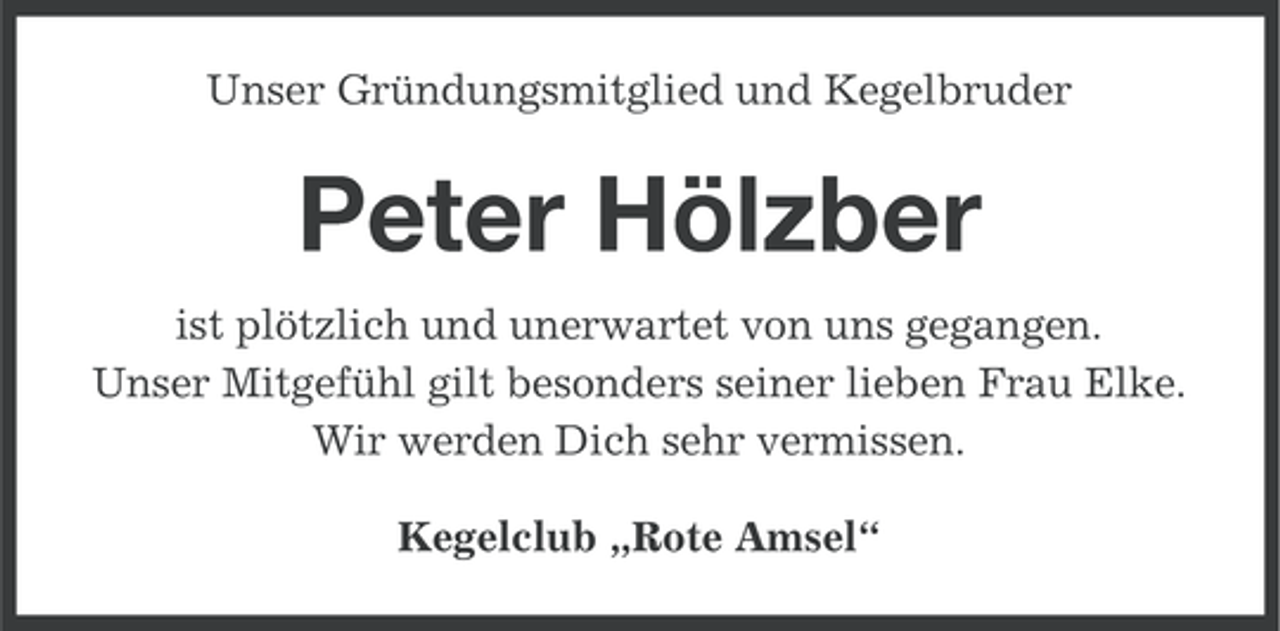 <p>Unser Gründungsmitglied und Kegelbruder</p><p>Peter Hölzber<br />ist plötzlich und unerwartet von uns gegangen.<br />Unser Mitgefühl gilt besonders seiner lieben Frau Elke.<br />Wir werden Dich sehr vermissen.<br />Kegelclub „Rote Amsel“</p>