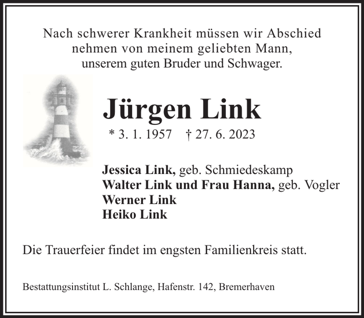 <p>Nach schwerer Krankheit müssen wir Abschied<br />nehmen von meinem geliebten Mann,<br />unserem guten Bruder und Schwager.</p><p>Jürgen Link<br />* 3. 1. 1957 † 27. 6. 2023</p><p>Jessica Link, geb. Schmiedeskamp<br />Walter Link und Frau Hanna, geb. Vogler<br />Werner Link<br />Heiko Link<br />Die Trauerfeier findet im engsten Familienkreis statt.<br />Bestattungsinstitut L. Schlange, Hafenstr. 142, Bremerhaven</p>