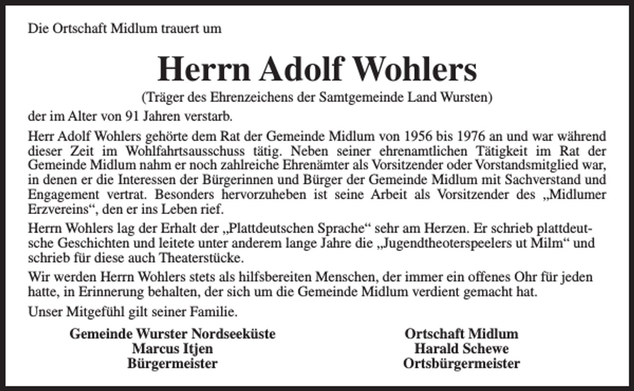 <p>Die Ortschaft Midlum trauert um</p><p>Herrn Adolf Wohlers</p><p>(Träger des Ehrenzeichens der Samtgemeinde Land Wursten)<br />der im Alter von 91 Jahren verstarb.<br />Herr Adolf Wohlers gehörte dem Rat der Gemeinde Midlum von 1956 bis 1976 an und war während<br />dieser Zeit im Wohlfahrtsausschuss tätig. Neben seiner ehrenamtlichen Tätigkeit im Rat der<br />Gemeinde Midlum nahm er noch zahlreiche Ehrenämter als Vorsitzender oder Vorstandsmitglied war,<br />in denen er die Interessen der Bürgerinnen und Bürger der Gemeinde Midlum mit Sachverstand und<br />Engagement vertrat. Besonders hervorzuheben ist seine Arbeit als Vorsitzender des „Midlumer<br />Erzvereins“, den er ins Leben rief.<br />Herrn Wohlers lag der Erhalt der „Plattdeutschen Sprache“ sehr am Herzen. Er schrieb plattdeutsche Geschichten und leitete unter anderem lange Jahre die „Jugendtheoterspeelers ut Milm“ und<br />schrieb für diese auch Theaterstücke.<br />Wir werden Herrn Wohlers stets als hilfsbereiten Menschen, der immer ein offenes Ohr für jeden<br />hatte, in Erinnerung behalten, der sich um die Gemeinde Midlum verdient gemacht hat.<br />Unser Mitgefühl gilt seiner Familie.<br />Gemeinde Wurster Nordseeküste<br />Marcus Itjen<br />Bürgermeister</p><p>Ortschaft Midlum<br />Harald Schewe<br />Ortsbürgermeister</p>