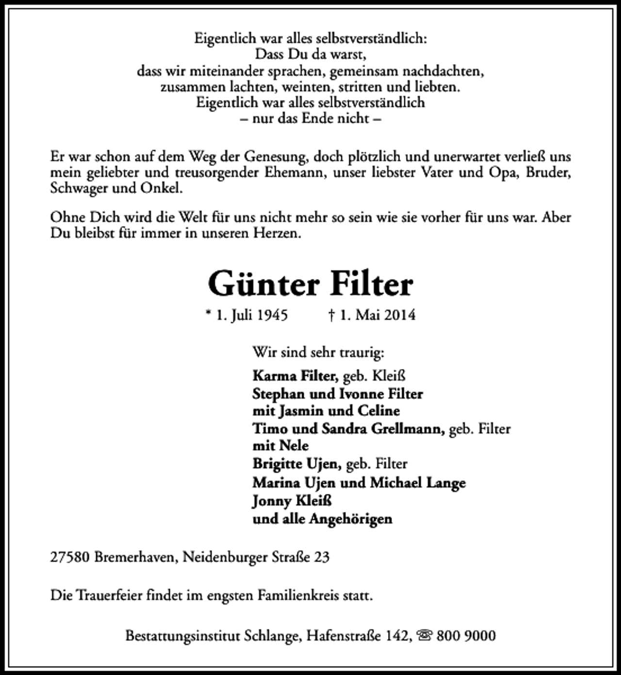 <p>Eigentlich war alles selbstverständlich:<br />Dass Du da warst,<br />dass wir miteinander sprachen, gemeinsam nachdachten,<br />zusammen lachten, weinten, stritten und liebten.<br />Eigentlich war alles selbstverständlich<br />– nur das Ende nicht –<br />Er war schon auf dem Weg der Genesung, doch plötzlich und unerwartet verließ uns<br />mein geliebter und treusorgender Ehemann, unser liebster Vater und Opa, Bruder,<br />Schwager und Onkel.<br />Ohne Dich wird die Welt für uns nicht mehr so sein wie sie vorher für uns war. Aber<br />Du bleibst für immer in unseren Herzen.</p>
<p>Günter Filter</p>
<p>* 1. Juli 1945</p>
<p>† 1. Mai 2014</p>
<p>Wir sind sehr traurig:<br />Karma Filter, geb. Kleiß<br />Stephan und Ivonne Filter<br />mit Jasmin und Celine<br />Timo und Sandra Grellmann, geb. Filter<br />mit Nele<br />Brigitte Ujen, geb. Filter<br />Marina Ujen und Michael Lange<br />Jonny Kleiß<br />und alle Angehörigen<br />27580 Bremerhaven, Neidenburger Straße 23<br />Die Trauerfeier findet im engsten Familienkreis statt.<br />Bestattungsinstitut Schlange, Hafenstraße 142, s 800 9000</p>