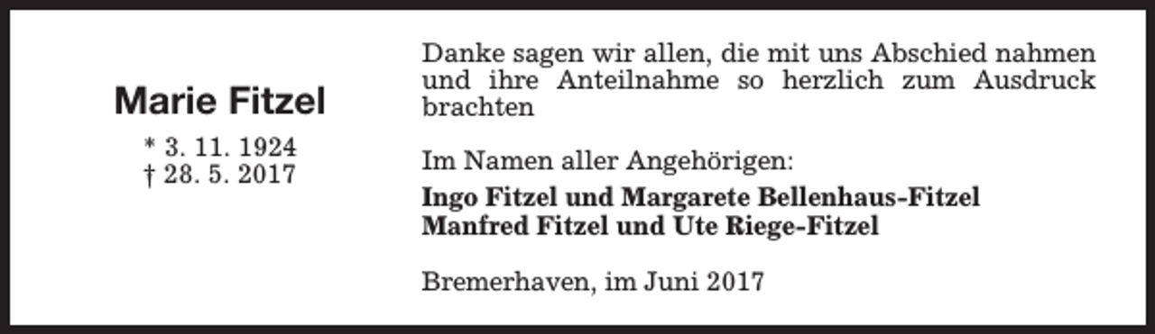 <p>Marie Fitzel<br />* 3. 11. 1924<br />† 28. 5. 2017</p><p>Danke sagen wir allen, die mit uns Abschied nahmen<br />und ihre Anteilnahme so herzlich zum Ausdruck<br />brachten<br />Im Namen aller Angehörigen:<br />Ingo Fitzel und Margarete Bellenhaus-Fitzel<br />Manfred Fitzel und Ute Riege-Fitzel<br />Bremerhaven, im Juni 2017</p>