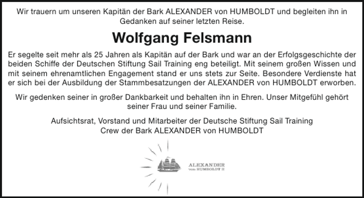 <p>Wir trauern um unseren Kapitän der Bark ALEXANDER von HUMBOLDT und begleiten ihn in<br />Gedanken auf seiner letzten Reise.</p><p>Wolfgang Felsmann<br />Er segelte seit mehr als 25 Jahren als Kapitän auf der Bark und war an der Erfolgsgeschichte der<br />beiden Schiffe der Deutschen Stiftung Sail Training eng beteiligt. Mit seinem großen Wissen und<br />mit seinem ehrenamtlichen Engagement stand er uns stets zur Seite. Besondere Verdienste hat<br />er sich bei der Ausbildung der Stammbesatzungen der ALEXANDER von HUMBOLDT erworben.<br />Wir gedenken seiner in großer Dankbarkeit und behalten ihn in Ehren. Unser Mitgefühl gehört<br />seiner Frau und seiner Familie.<br />Aufsichtsrat, Vorstand und Mitarbeiter der Deutsche Stiftung Sail Training<br />Crew der Bark ALEXANDER von HUMBOLDT</p>