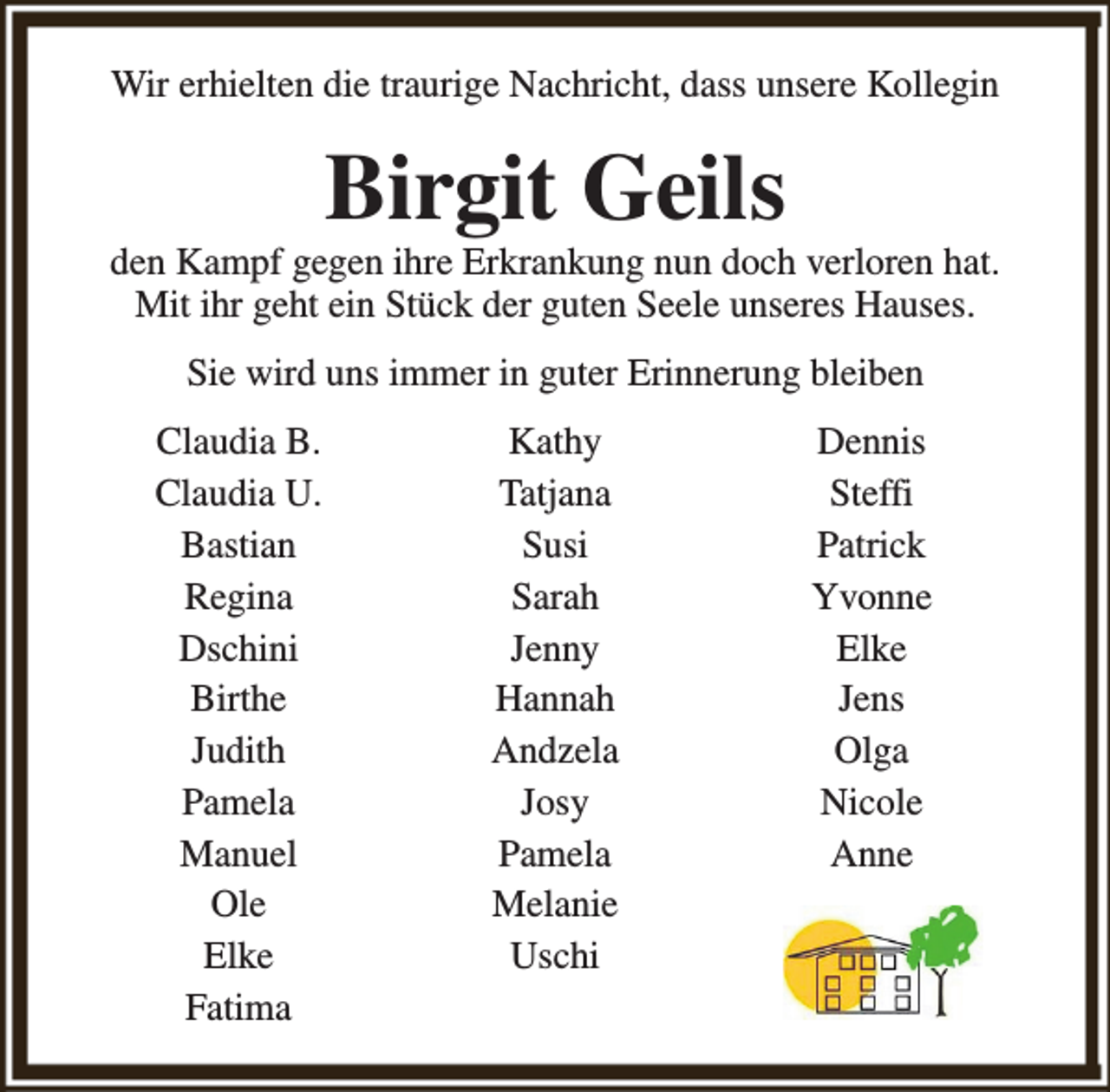 <p>Wir erhielten die traurige Nachricht, dass unsere Kollegin</p><p>Birgit Geils</p><p>den Kampf gegen ihre Erkrankung nun doch verloren hat.<br />Mit ihr geht ein Stück der guten Seele unseres Hauses.<br />Sie wird uns immer in guter Erinnerung bleiben<br />Claudia B.<br />Claudia U.<br />Bastian<br />Regina<br />Dschini<br />Birthe<br />Judith<br />Pamela<br />Manuel<br />Ole<br />Elke<br />Fatima</p><p>Kathy<br />Tatjana<br />Susi<br />Sarah<br />Jenny<br />Hannah<br />Andzela<br />Josy<br />Pamela<br />Melanie<br />Uschi</p><p>Dennis<br />Steffi<br />Patrick<br />Yvonne<br />Elke<br />Jens<br />Olga<br />Nicole<br />Anne</p>