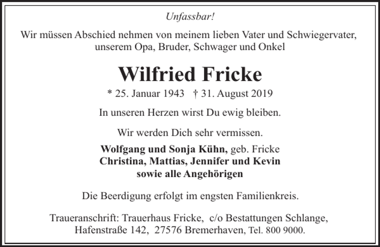 <p>Unfassbar!<br />Wir müssen Abschied nehmen von meinem lieben Vater und Schwiegervater,<br />unserem Opa, Bruder, Schwager und Onkel</p><p>Wilfried Fricke</p><p>* 25. Januar 1943 † 31. August 2019<br />In unseren Herzen wirst Du ewig bleiben.<br />Wir werden Dich sehr vermissen.<br />Wolfgang und Sonja Kühn, geb. Fricke<br />Christina, Mattias, Jennifer und Kevin<br />sowie alle Angehörigen<br />Die Beerdigung erfolgt im engsten Familienkreis.<br />Traueranschrift: Trauerhaus Fricke, c/o Bestattungen Schlange,<br />Hafenstraße 142, 27576 Bremerhaven, Tel. 800 9000.</p>