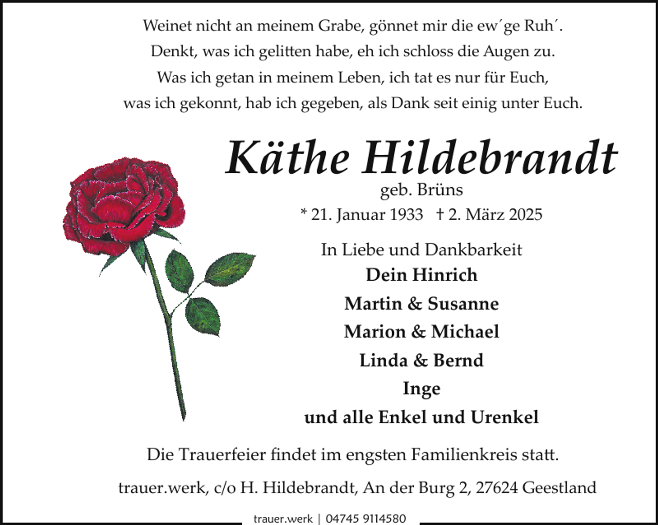 <p>Weinet nicht an meinem Grabe, gönnet mir die ew´ge Ruh´.<br />Denkt, was ich gelitten habe, eh ich schloss die Augen zu.<br />Was ich getan in meinem Leben, ich tat es nur für Euch,<br />was ich gekonnt, hab ich gegeben, als Dank seit einig unter Euch.</p>
<p>Käthe Hildebrandt<br />geb. Brüns</p>
<p>* 21. Januar 1933 † 2. März 2025</p>
<p>In Liebe und Dankbarkeit<br />Dein Hinrich</p>
<p>Martin &amp; Susanne<br />Marion &amp; Michael<br />Linda &amp; Bernd<br />Inge<br />und alle Enkel und Urenkel<br />Die Trauerfeier ﬁndet im engsten Familienkreis sta�.<br />trauer.werk, c/o H. Hildebrandt, An der Burg 2, 27624 Geestland<br />trauer.werk | 04745 9114580</p>