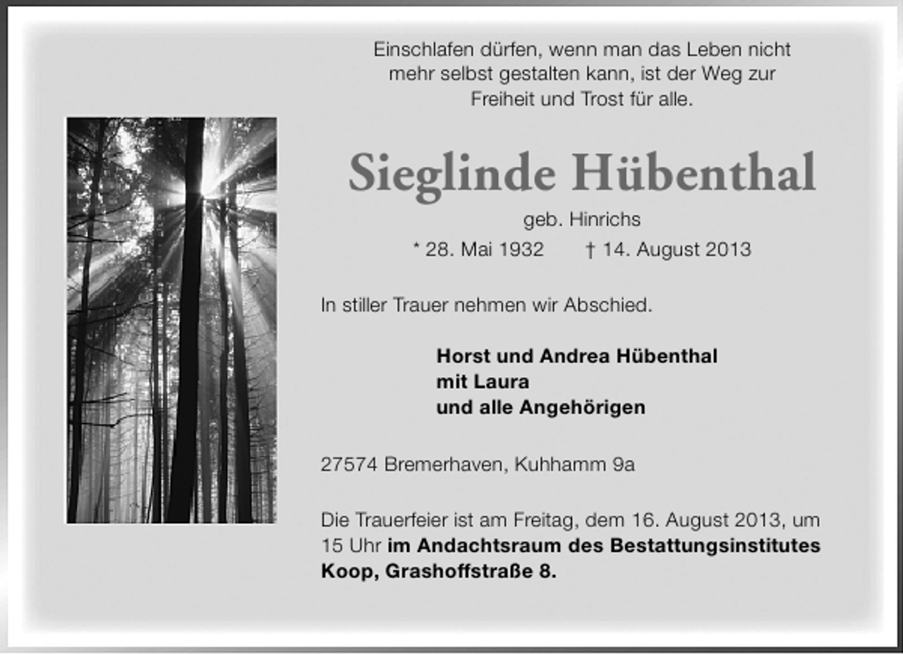 <p>Einschlafen dürfen, wenn man das Leben nicht<br />mehr selbst gestalten kann, ist der Weg zur<br />Freiheit und Trost für alle.</p><p>Sieglinde Hübenthal<br />geb. Hinrichs<br />* 28. Mai 1932<br />† 14. August 2013</p><p>In stiller Trauer nehmen wir Abschied.<br />Horst und Andrea Hübenthal<br />mit Laura<br />und alle Angehörigen<br />27574 Bremerhaven, Kuhhamm 9a<br />Die Trauerfeier ist am Freitag, dem 16. August 2013, um<br />15 Uhr im Andachtsraum des Bestattungsinstitutes<br />Koop, Grashoffstraße 8.</p>