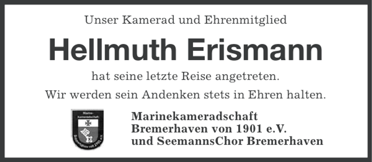 <p>Unser Kamerad und Ehrenmitglied</p><p>Hellmuth Erismann<br />hat seine letzte Reise angetreten.<br />Wir werden sein Andenken stets in Ehren halten.<br />Marinekameradschaft<br />Bremerhaven von 1901 e.V.<br />und SeemannsChor Bremerhaven</p>