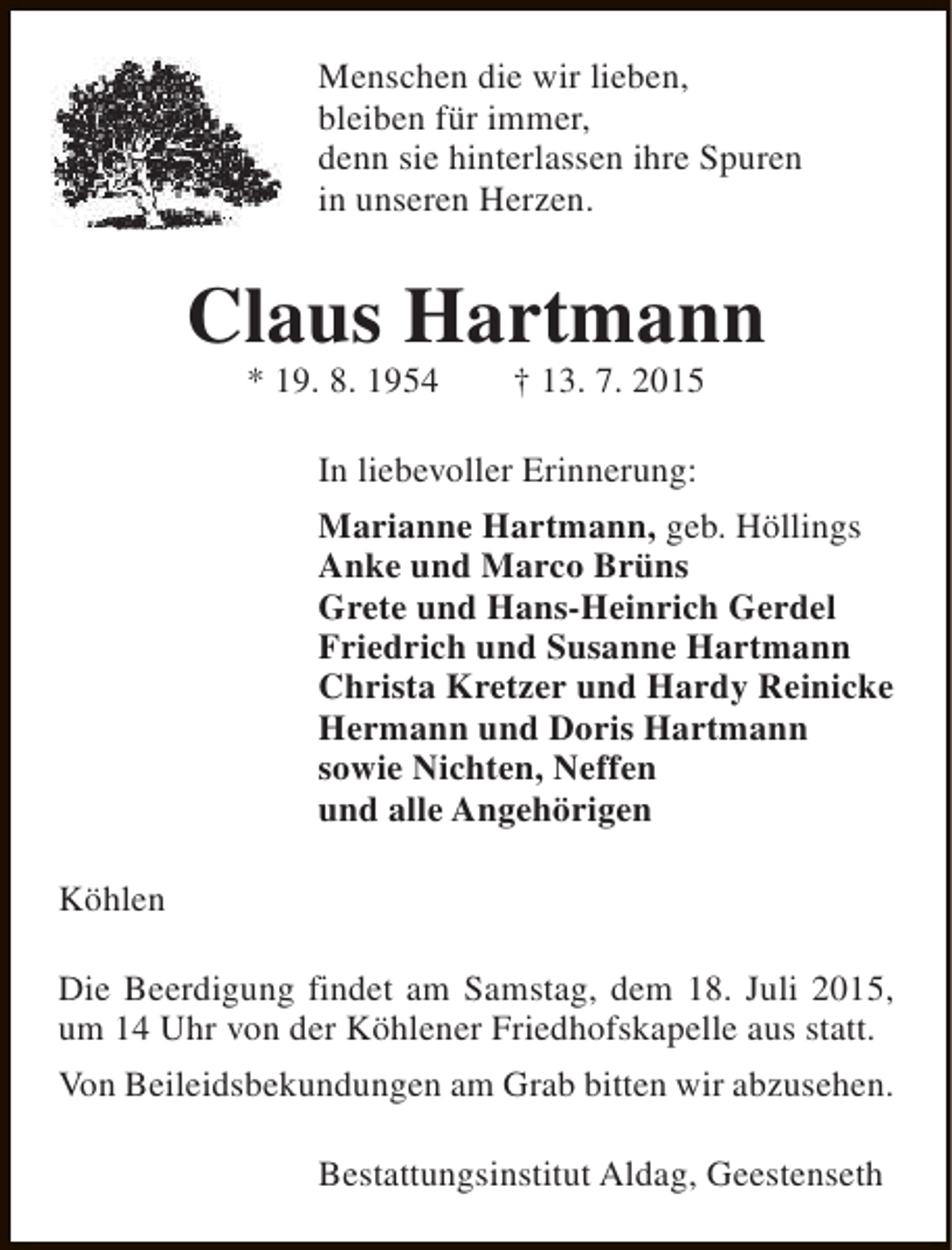 <p>Menschen die wir lieben,<br />bleiben für immer,<br />denn sie hinterlassen ihre Spuren<br />in unseren Herzen.</p><p>Claus Hartmann<br />* 19. 8. 1954</p><p>† 13. 7. 2015</p><p>In liebevoller Erinnerung:<br />Marianne Hartmann, geb. Höllings<br />Anke und Marco Brüns<br />Grete und Hans-Heinrich Gerdel<br />Friedrich und Susanne Hartmann<br />Christa Kretzer und Hardy Reinicke<br />Hermann und Doris Hartmann<br />sowie Nichten, Neffen<br />und alle Angehörigen<br />Köhlen<br />Die Beerdigung findet am Samstag, dem 18. Juli 2015,<br />um 14 Uhr von der Köhlener Friedhofskapelle aus statt.<br />Von Beileidsbekundungen am Grab bitten wir abzusehen.<br />Bestattungsinstitut Aldag, Geestenseth</p>