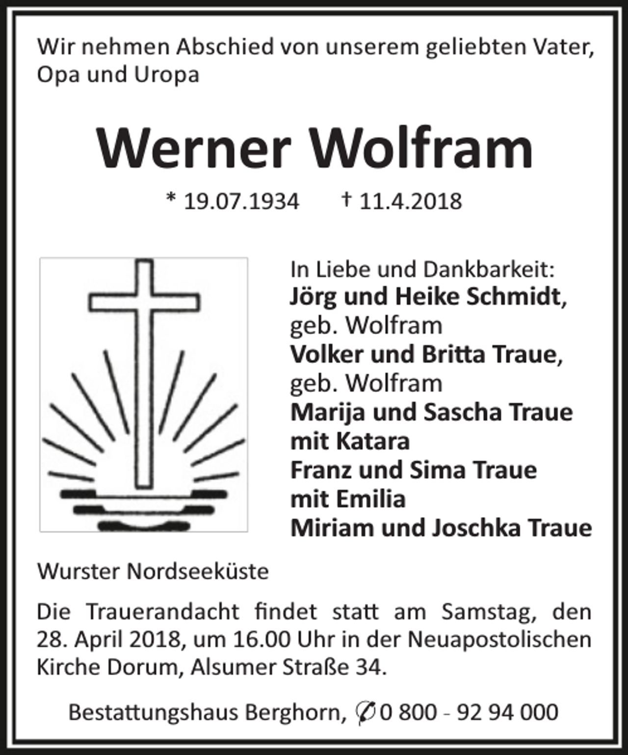 <p>Wir nehmen Abschied von unserem geliebten Vater,<br />Opa und Uropa</p><p>Werner Wolfram<br />* 19.07.1934</p><p>† 11.4.2018</p><p>In Liebe und Dankbarkeit:</p><p>Jörg und Heike Schmidt,<br />geb. Wolfram<br />Volker und Bri a Traue,<br />geb. Wolfram<br />Marija und Sascha Traue<br />mit Katara<br />Franz und Sima Traue<br />mit Emilia<br />Miriam und Joschka Traue<br />Wurster Nordseeküste<br />Die Trauerandacht ﬁndet sta am Samstag, den<br />28. April 2018, um 16.00 Uhr in der Neuapostolischen<br />Kirche Dorum, Alsumer Straße 34.<br />Besta ungshaus Berghorn, * 0 800 - 92 94 000</p>