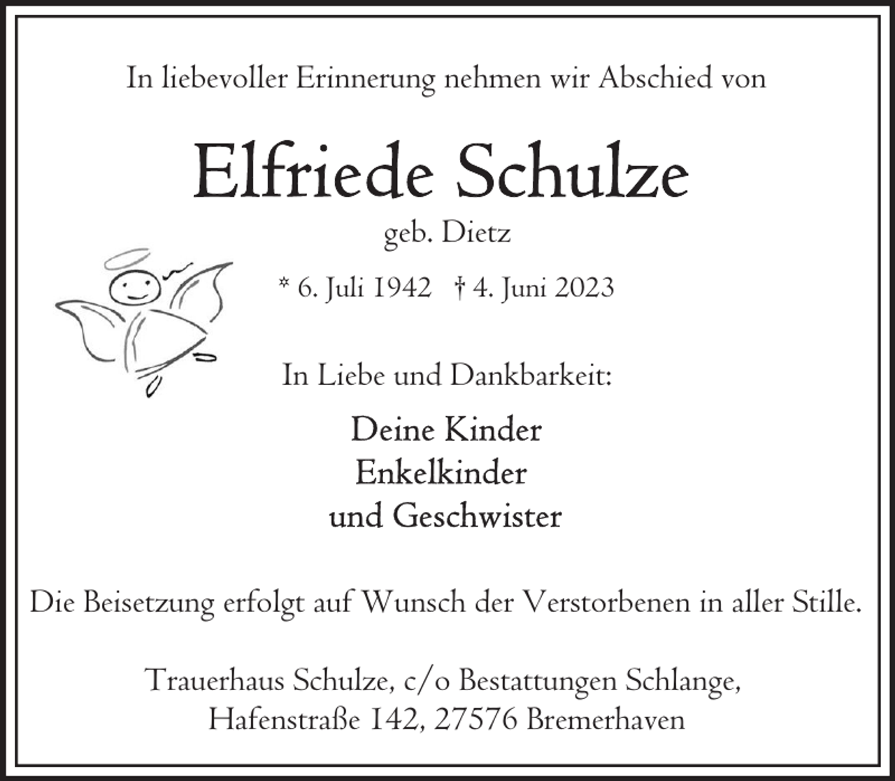 <p>In liebevoller Erinnerung nehmen wir Abschied von</p><p>geb. Dietz<br />* 6. Juli 1942 † 4. Juni 2023</p><p>In Liebe und Dankbarkeit:</p><p>Die Beisetzung erfolgt auf Wunsch der Verstorbenen in aller Stille.<br />Trauerhaus Schulze, c/o Bestattungen Schlange,<br />Hafenstraße 142, 27576 Bremerhaven</p>