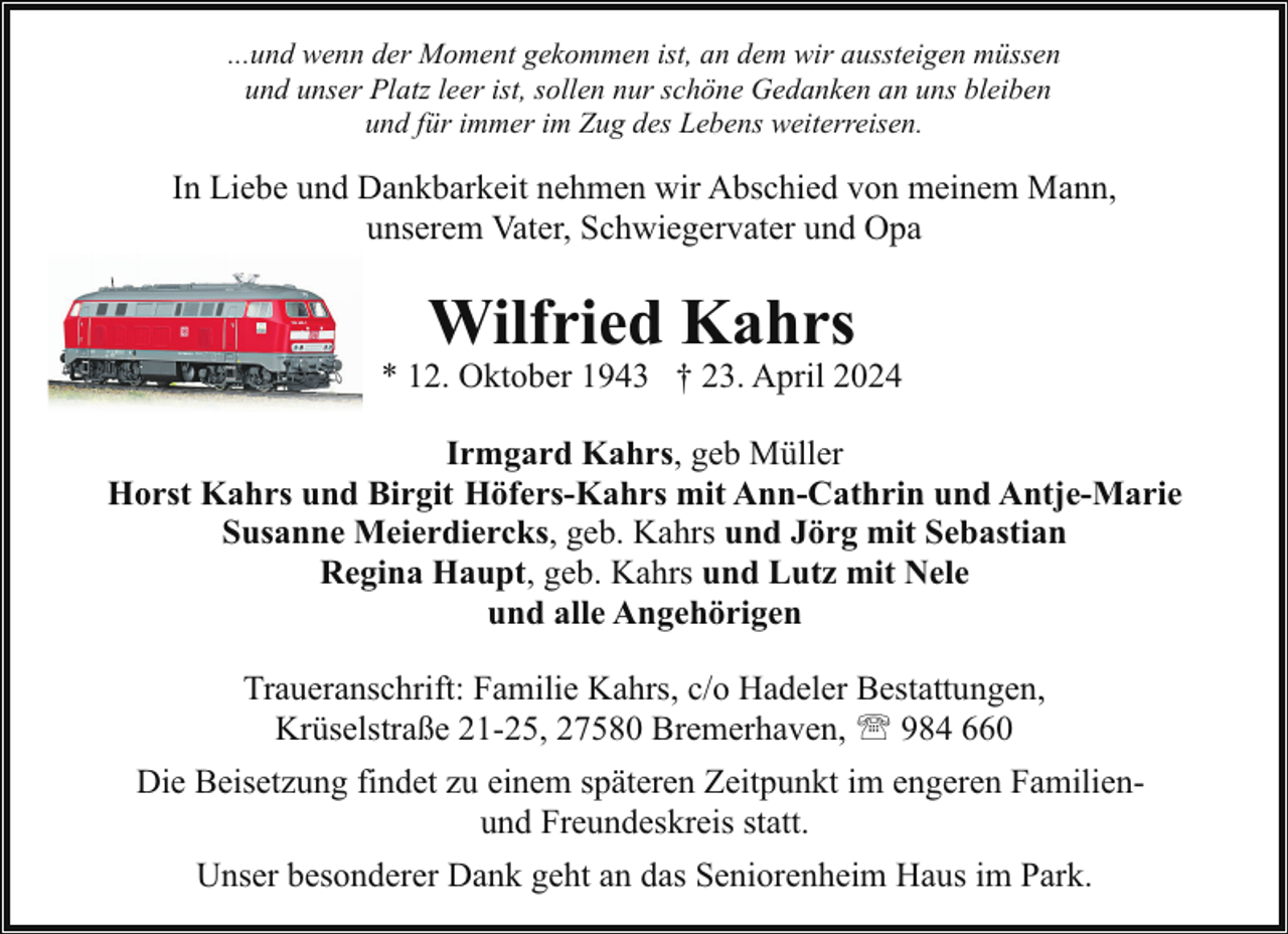 <p>...und wenn der Moment gekommen ist, an dem wir aussteigen müssen<br />und unser Platz leer ist, sollen nur schöne Gedanken an uns bleiben<br />und für immer im Zug des Lebens weiterreisen.</p><p>In Liebe und Dankbarkeit nehmen wir Abschied von meinem Mann,<br />unserem Vater, Schwiegervater und Opa</p><p>Wilfried Kahrs</p><p>* 12. Oktober 1943 † 23. April 2024<br />Irmgard Kahrs, geb Müller<br />Horst Kahrs und Birgit Höfers-Kahrs mit Ann-Cathrin und Antje-Marie<br />Susanne Meierdiercks, geb. Kahrs und Jörg mit Sebastian<br />Regina Haupt, geb. Kahrs und Lutz mit Nele<br />und alle Angehörigen<br />Traueranschrift: Familie Kahrs, c/o Hadeler Bestattungen,<br />Krüselstraße 21-25, 27580 Bremerhaven, ' 984 660<br />Die Beisetzung findet zu einem späteren Zeitpunkt im engeren Familienund Freundeskreis statt.<br />Unser besonderer Dank geht an das Seniorenheim Haus im Park.</p>