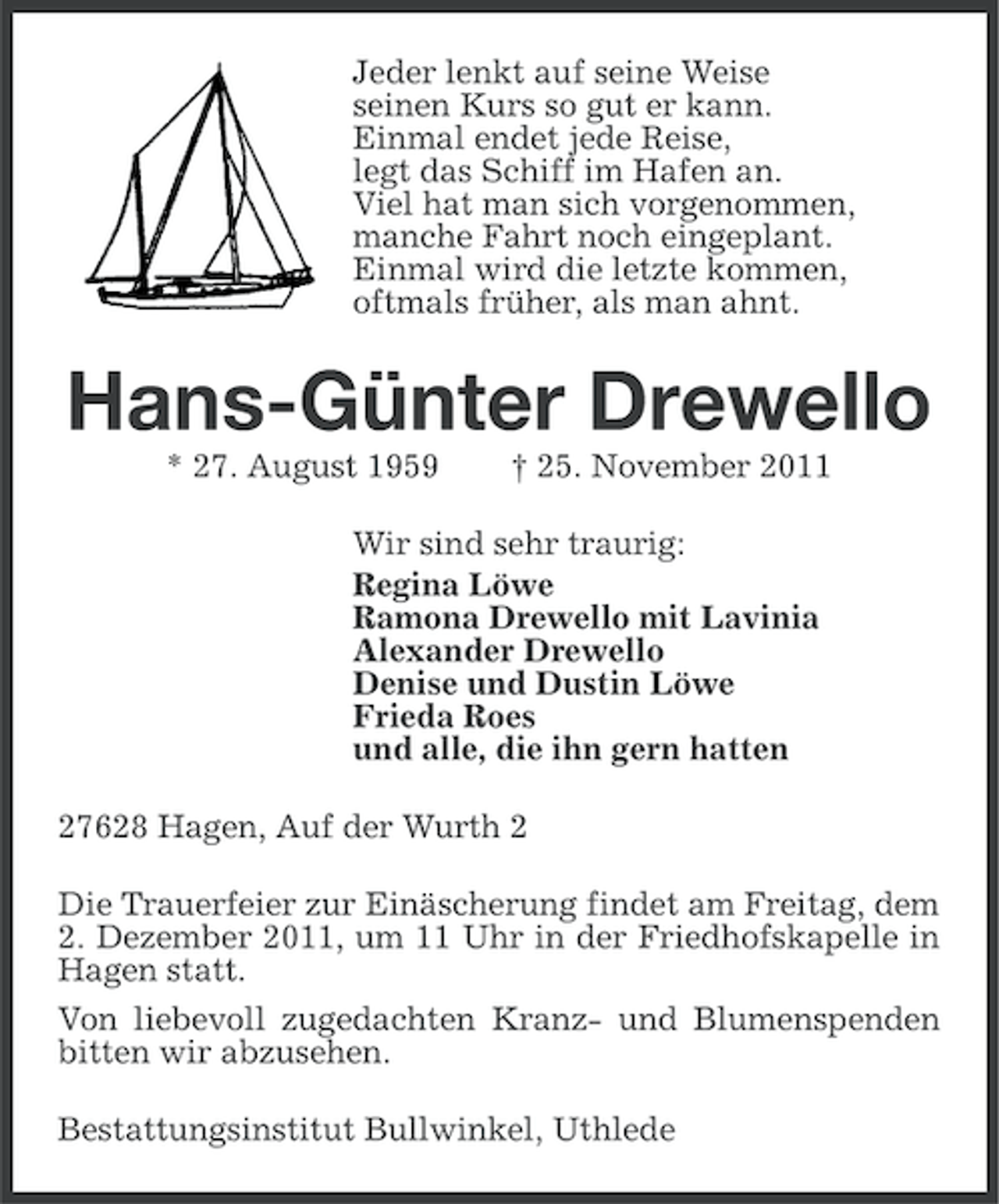 <p>Jeder lenkt auf seine Weise<br />seinen Kurs so gut er kann.<br />Einmal endet jede Reise,<br />legt das Schiff im Hafen an.<br />Viel hat man sich vorgenommen,<br />manche Fahrt noch eingeplant.<br />Einmal wird die letzte kommen,<br />oftmals früher, als man ahnt.</p><p>Hans-Günter Drewello<br />* 27. August 1959</p><p>† 25. November 2011</p><p>Wir sind sehr traurig:<br />Regina Löwe<br />Ramona Drewello mit Lavinia<br />Alexander Drewello<br />Denise und Dustin Löwe<br />Frieda Roes<br />und alle, die ihn gern hatten<br />27628 Hagen, Auf der Wurth 2<br />Die Trauerfeier zur Einäscherung findet am Freitag, dem<br />2. Dezember 2011, um 11 Uhr in der Friedhofskapelle in<br />Hagen statt.<br />Von liebevoll zugedachten Kranz- und Blumenspenden<br />bitten wir abzusehen.<br />Bestattungsinstitut Bullwinkel, Uthlede</p>