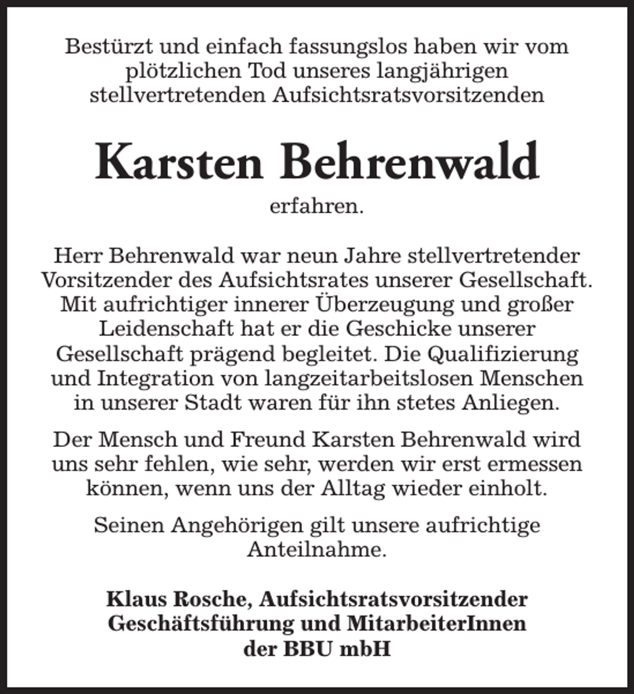 <p>Bestürzt und einfach fassungslos haben wir vom<br />plötzlichen Tod unseres langjährigen<br />stellvertretenden Aufsichtsratsvorsitzenden</p><p>Karsten Behrenwald<br />erfahren.</p><p>Herr Behrenwald war neun Jahre stellvertretender<br />Vorsitzender des Aufsichtsrates unserer Gesellschaft.<br />Mit aufrichtiger innerer Überzeugung und großer<br />Leidenschaft hat er die Geschicke unserer<br />Gesellschaft prägend begleitet. Die Qualifizierung<br />und Integration von langzeitarbeitslosen Menschen<br />in unserer Stadt waren für ihn stetes Anliegen.<br />Der Mensch und Freund Karsten Behrenwald wird<br />uns sehr fehlen, wie sehr, werden wir erst ermessen<br />können, wenn uns der Alltag wieder einholt.<br />Seinen Angehörigen gilt unsere aufrichtige<br />Anteilnahme.<br />Klaus Rosche, Aufsichtsratsvorsitzender<br />Geschäftsführung und MitarbeiterInnen<br />der BBU mbH</p>