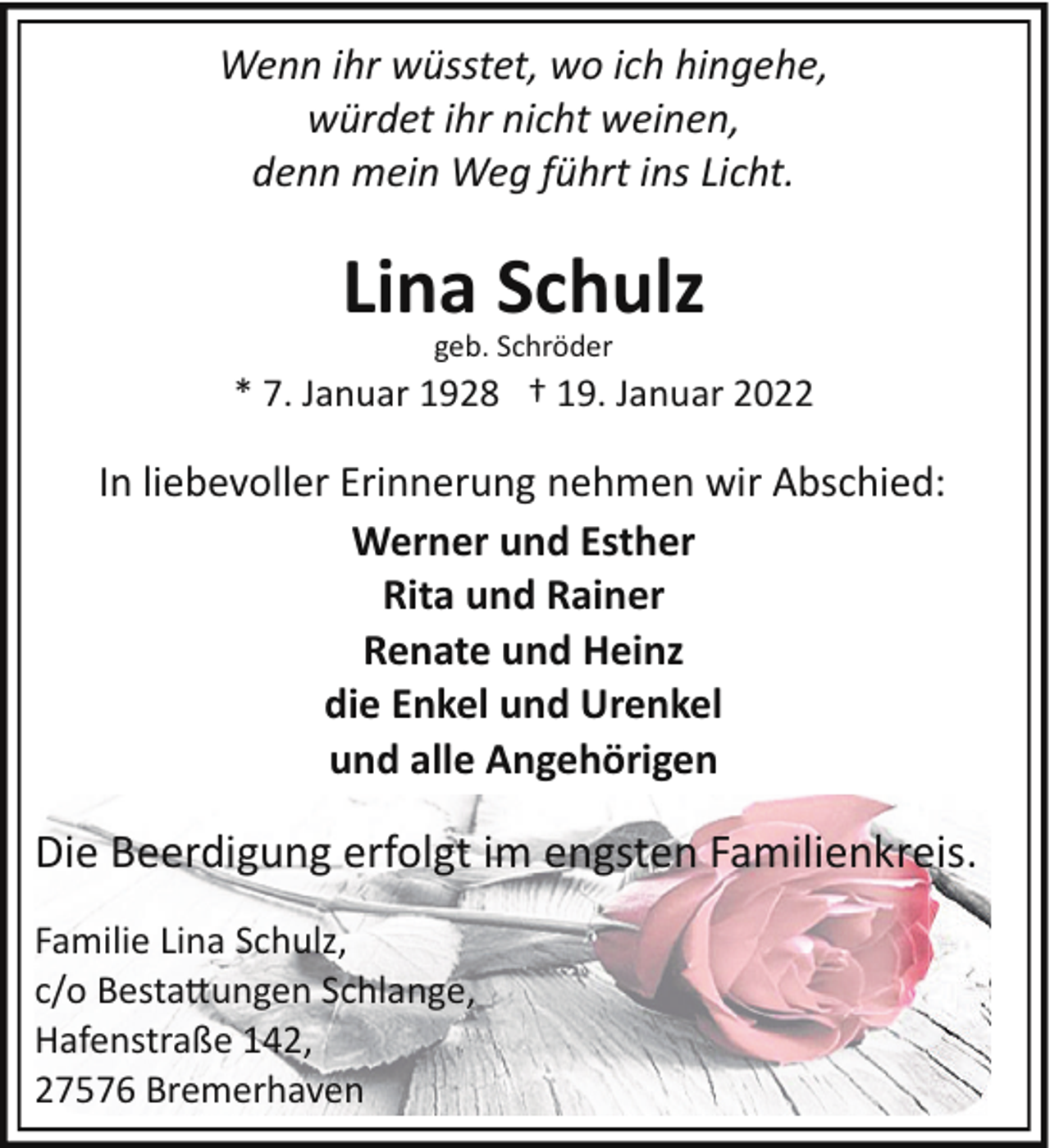 <p>Wenn ihr wüsstet, wo ich hingehe,<br />würdet ihr nicht weinen,<br />denn mein Weg führt ins Licht.</p><p>Lina Schulz<br />geb. Schröder</p><p>* 7. Januar 1928 † 19. Januar 2022</p><p>In liebevoller Erinnerung nehmen wir Abschied:<br />Werner und Esther<br />Rita und Rainer<br />Renate und Heinz<br />die Enkel und Urenkel<br />und alle Angehörigen</p><p>Die Beerdigung erfolgt im engsten Familienkreis.<br />Familie Lina Schulz,<br />c/o Besta�ungen Schlange,<br />Hafenstraße 142,<br />27576 Bremerhaven</p>