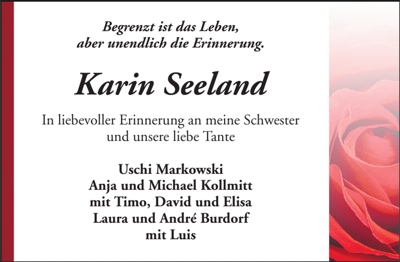 <p>Begrenzt ist das Leben,<br />aber unendlich die Erinnerung.</p><p>Karin Seeland<br />In liebevoller Erinnerung an meine Schwester<br />und unsere liebe Tante<br />Uschi Markowski<br />Anja und Michael Kollmitt<br />mit Timo, David und Elisa<br />Laura und André Burdorf<br />mit Luis</p>