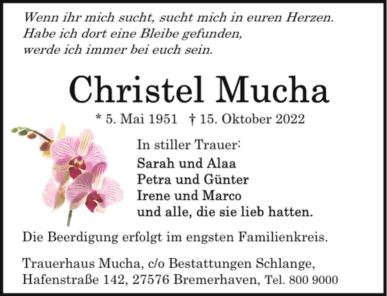 <p>Wenn ihr mich sucht, sucht mich in euren Herzen.<br />Habe ich dort eine Bleibe gefunden,<br />werde ich immer bei euch sein.</p><p>* 5. Mai 1951 † 15. Oktober 2022<br />In stiller Trauer:</p><p>Die Beerdigung erfolgt im engsten Familienkreis.<br />Trauerhaus Mucha, c/o Bestattungen Schlange,<br />Hafenstraße 142, 27576 Bremerhaven, Tel. 800 9000</p>