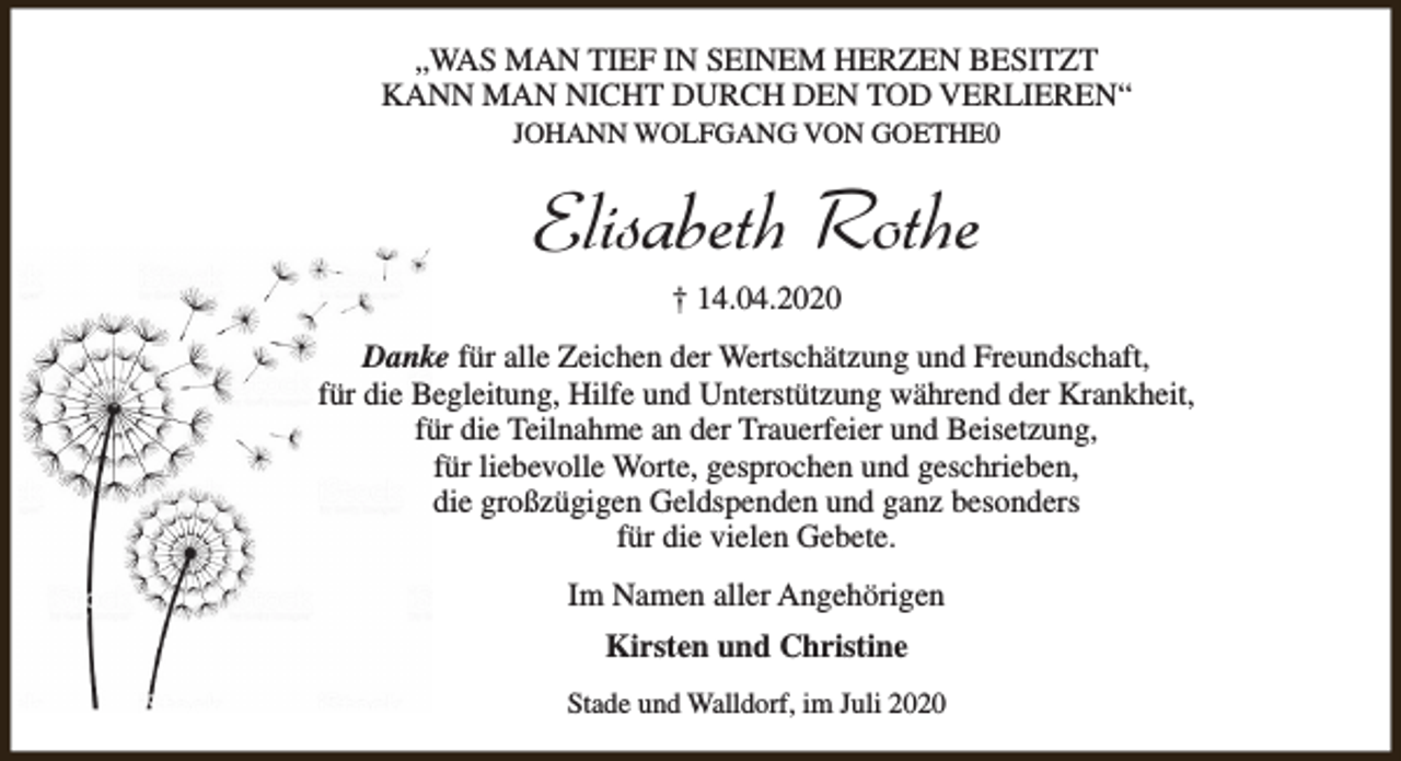 <p>„WAS MAN TIEF IN SEINEM HERZEN BESITZT<br />KANN MAN NICHT DURCH DEN TOD VERLIEREN“<br />JOHANN WOLFGANG VON GOETHE0</p><p>Elisabeth Rothe<br />† 14.04.2020</p><p>Danke für alle Zeichen der Wertschätzung und Freundschaft,<br />für die Begleitung, Hilfe und Unterstützung während der Krankheit,<br />für die Teilnahme an der Trauerfeier und Beisetzung,<br />für liebevolle Worte, gesprochen und geschrieben,<br />die großzügigen Geldspenden und ganz besonders<br />für die vielen Gebete.<br />Im Namen aller Angehörigen<br />Kirsten und Christine<br />Stade und Walldorf, im Juli 2020</p>