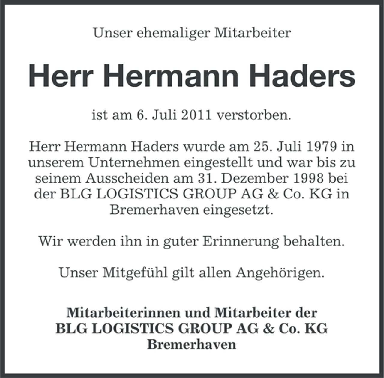 <p>Unser ehemaliger Mitarbeiter</p><p>Herr Hermann Haders<br />ist am 6. Juli 2011 verstorben.<br />Herr Hermann Haders wurde am 25. Juli 1979 in<br />unserem Unternehmen eingestellt und war bis zu<br />seinem Ausscheiden am 31. Dezember 1998 bei<br />der BLG LOGISTICS GROUP AG &amp; Co. KG in<br />Bremerhaven eingesetzt.<br />Wir werden ihn in guter Erinnerung behalten.<br />Unser Mitgefühl gilt allen Angehörigen.<br />Mitarbeiterinnen und Mitarbeiter der<br />BLG LOGISTICS GROUP AG &amp; Co. KG<br />Bremerhaven</p>