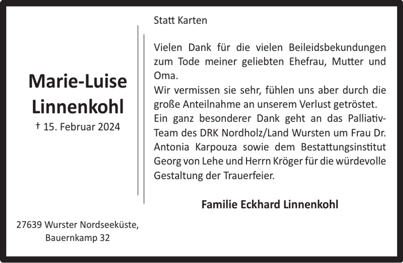 <p>Statt Karten</p><p>Marie-Luise<br />Linnenkohl<br />† 15. Februar 2024</p><p>Vielen Dank für die vielen Beileidsbekundungen<br />zum Tode meiner geliebten Ehefrau, Mutter und<br />Oma.<br />Wir vermissen sie sehr, fühlen uns aber durch die<br />große Anteilnahme an unserem Verlust getröstet.<br />Ein ganz besonderer Dank geht an das PalliativTeam des DRK Nordholz/Land Wursten um Frau Dr.<br />Antonia Karpouza sowie dem Bestattungsinstitut<br />Georg von Lehe und Herrn Kröger für die würdevolle<br />Gestaltung der Trauerfeier.</p><p>Familie Eckhard Linnenkohl<br />27639 Wurster Nordseeküste,<br />Bauernkamp 32</p>