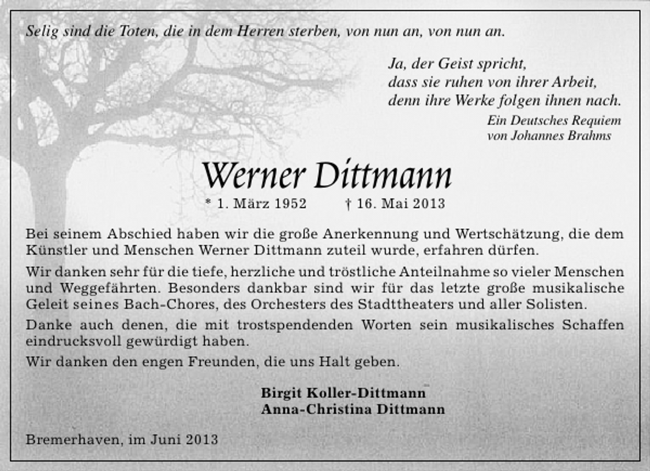 <p>Selig sind die Toten, die in dem Herren sterben, von nun an, von nun an.<br />Ja, der Geist spricht,<br />dass sie ruhen von ihrer Arbeit,<br />denn ihre Werke folgen ihnen nach.</p><p>Werner Dittmann<br />* 1. März 1952</p><p>Ein Deutsches Requiem<br />von Johannes Brahms</p><p>† 16. Mai 2013</p><p>Bei seinem Abschied haben wir die große Anerkennung und Wertschätzung, die dem<br />Künstler und Menschen Werner Dittmann zuteil wurde, erfahren dürfen.<br />Wir danken sehr für die tiefe, herzliche und tröstliche Anteilnahme so vieler Menschen<br />und Weggefährten. Besonders dankbar sind wir für das letzte große musikalische<br />Geleit seines Bach-Chores, des Orchesters des Stadttheaters und aller Solisten.<br />Danke auch denen, die mit trostspendenden Worten sein musikalisches Schaffen<br />eindrucksvoll gewürdigt haben.<br />Wir danken den engen Freunden, die uns Halt geben.<br />Birgit Koller-Dittmann<br />Anna-Christina Dittmann<br />Bremerhaven, im Juni 2013</p>