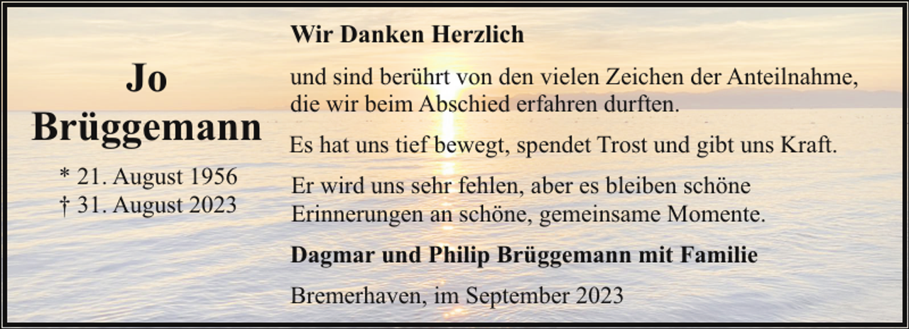 <p>Wir Danken Herzlich</p><p>Jo<br />Brüggemann<br />* 21. August 1956<br />† 31. August 2023</p><p>und sind berührt von den vielen Zeichen der Anteilnahme,<br />die wir beim Abschied erfahren durften.<br />Es hat uns tief bewegt, spendet Trost und gibt uns Kraft.<br />Er wird uns sehr fehlen, aber es bleiben schöne<br />Erinnerungen an schöne, gemeinsame Momente.<br />Dagmar und Philip Brüggemann mit Familie<br />Bremerhaven, im September 2023</p>