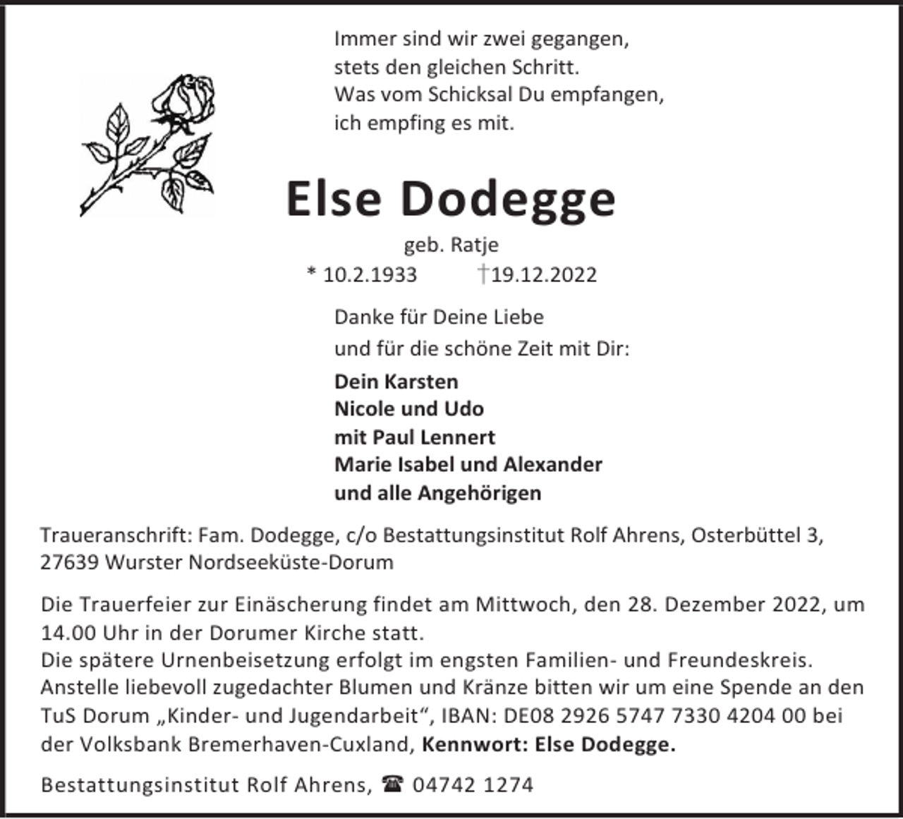 <p>Immer sind wir zwei gegangen,<br />stets den gleichen Schritt.<br />Was vom Schicksal Du empfangen,<br />ich empfing es mit.</p><p>Else Dodegge<br />geb. Ratje<br />* 10.2.1933<br />†19.12.2022</p><p>Danke für Deine Liebe<br />und für die schöne Zeit mit Dir:<br />Dein Karsten<br />Nicole und Udo<br />mit Paul Lennert<br />Marie Isabel und Alexander<br />und alle Angehörigen<br />Traueranschrift: Fam. Dodegge, c/o Bestattungsinstitut Rolf Ahrens, Osterbüttel 3,<br />27639 Wurster Nordseeküste-Dorum<br />Die Trauerfeier zur Einäscherung findet am Mittwoch, den 28. Dezember 2022, um<br />14.00 Uhr in der Dorumer Kirche statt.<br />Die spätere Urnenbeisetzung erfolgt im engsten Familien- und Freundeskreis.<br />Anstelle liebevoll zugedachter Blumen und Kränze bitten wir um eine Spende an den<br />TuS Dorum „Kinder- und Jugendarbeit“, IBAN: DE08 2926 574330 4204 00 bei<br />der Volksbank Bremerhaven-Cuxland, Kennwort: Else Dodegge.<br />Bestattungsinstitut Rolf Ahrens,  04742 1274</p>