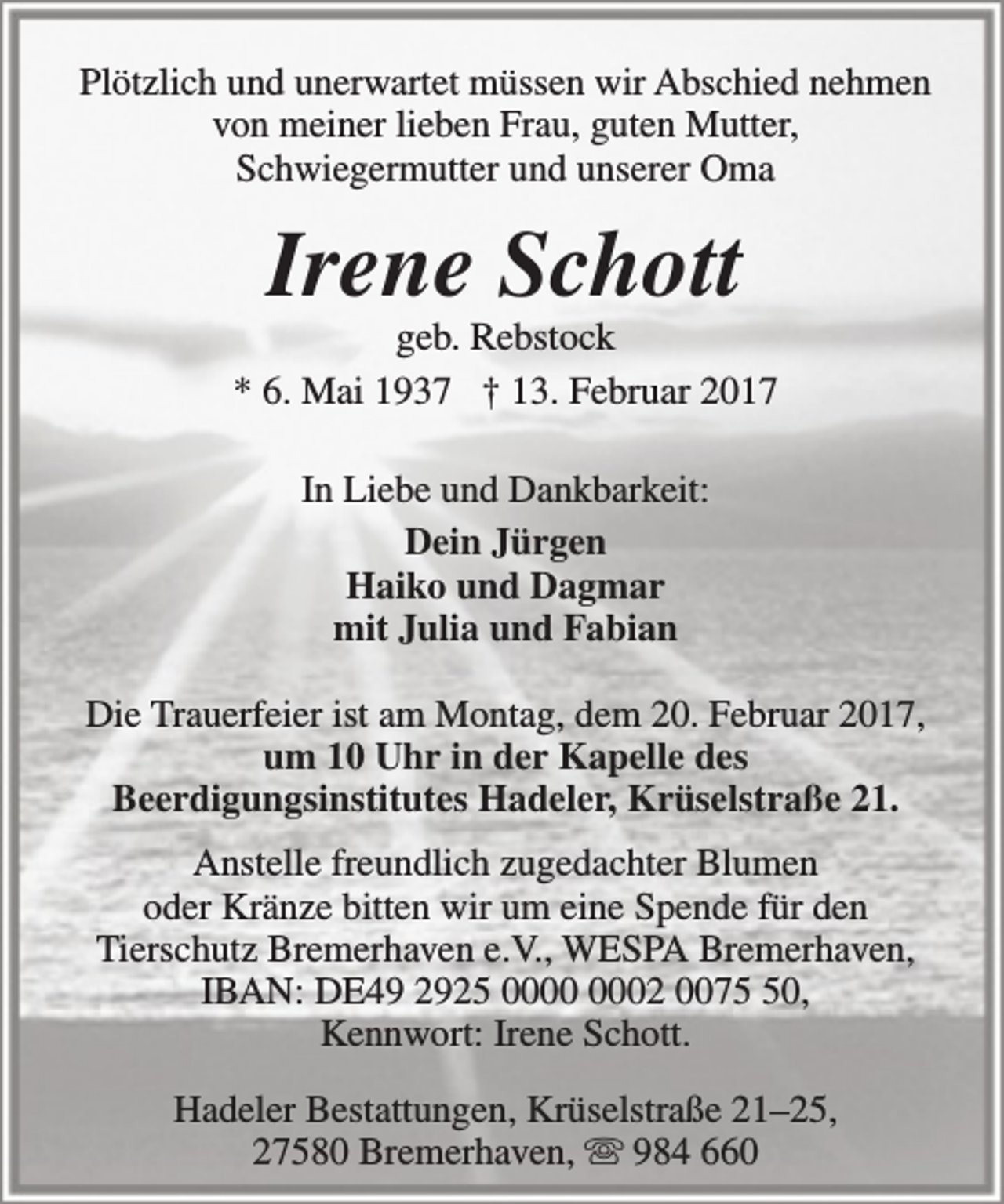 <p>Plötzlich und unerwartet müssen wir Abschied nehmen<br />von meiner lieben Frau, guten Mutter,<br />Schwiegermutter und unserer Oma</p><p>Irene Schott</p><p>geb. Rebstock<br />* 6. Mai 1937 † 13. Februar 2017<br />In Liebe und Dankbarkeit:<br />Dein Jürgen<br />Haiko und Dagmar<br />mit Julia und Fabian<br />Die Trauerfeier ist am Montag, dem 20. Februar 2017,<br />um 10 Uhr in der Kapelle des<br />Beerdigungsinstitutes Hadeler, Krüselstraße 21.<br />Anstelle freundlich zugedachter Blumen<br />oder Kränze bitten wir um eine Spende für den<br />Tierschutz Bremerhaven e.V., WESPA Bremerhaven,<br />IBAN: DE49 2925 02 0070,<br />Kennwort: Irene Schott.<br />Hadeler Bestattungen, Krüselstraße 21–25,<br />27580 Bremerhaven,  984 660</p>